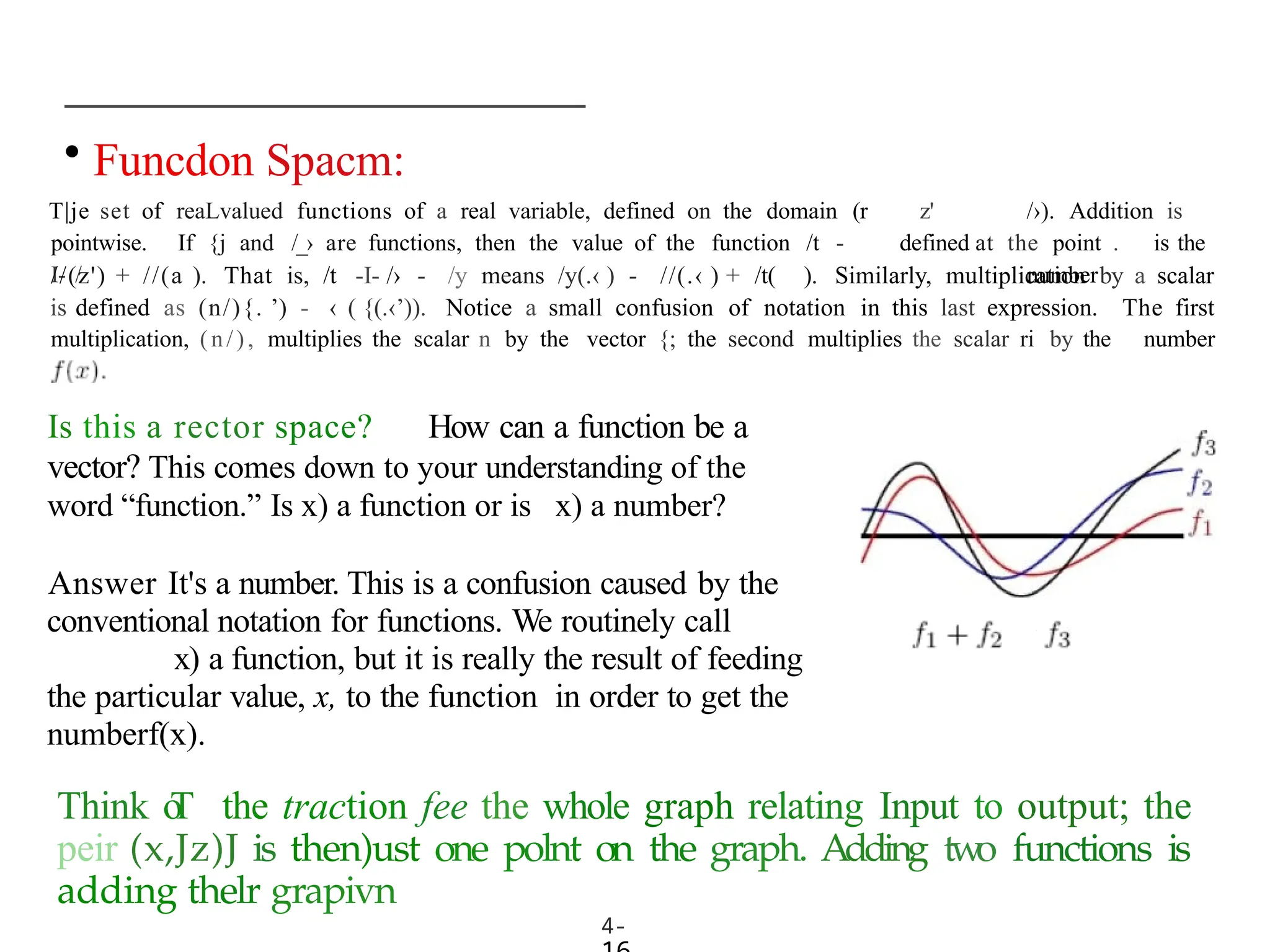 • Funcdon Spacm:
T|je set of reaLvalued functions of a real variable, defined on the domain (r
pointwise. If {j and /_› are functions, then the value of the function /t -
I- /
4-
z' /›). Addition is
defined at the point . is the
number
//(z') + //(a ). That is, /t -I- /› - /y means /y(.‹ ) - //(.‹ ) + /t( ). Similarly, multiplication by a scalar
is defined as (n/){. ’) - ‹ ( {(.‹’)). Notice a small confusion of notation in this last expression.
multiplication, (n/), multiplies the scalar n by the vector {; the second multiplies the scalar ri by the
The first
number
Is this a rector space? How can a function be a
vector? This comes down to your understanding of the
word “function.” Is x) a function or is x) a number?
Answer It's a number. This is a confusion caused by the
conventional notation for functions. We routinely call
x) a function, but it is really the result of feeding
the particular value, x, to the function in order to get the
numberf(x).
Think o
T the traction fee the whole graph relating Input to output; the
peir (x,Jz)J is then)ust one polnt on the graph. Adding two functions is
adding thelr grapivn
 