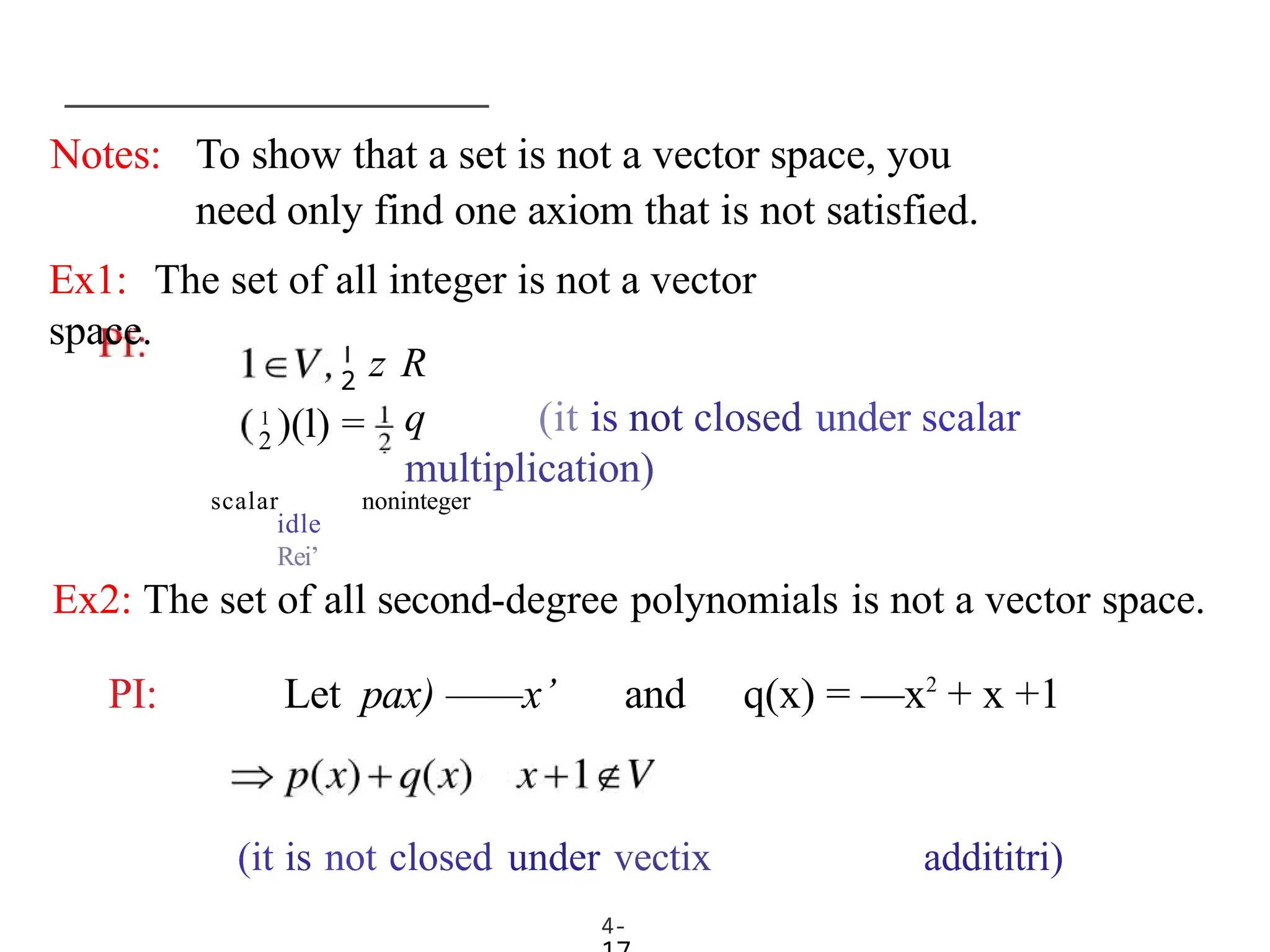 Notes: To show that a set is not a vector space, you
need only find one axiom that is not satisfied.
4-
Ex1: The set of all integer is not a vector
space.
2
2
1
)(l) =
z R
q (it is not closed under scalar
multiplication)
scalar noninteger
idle
Rei’
Ex2: The set of all second-degree polynomials is not a vector space.
PI: Let pax) ——x’ and q(x) = —x2
+ x +1
(it is not closed under vectix addititri)
 