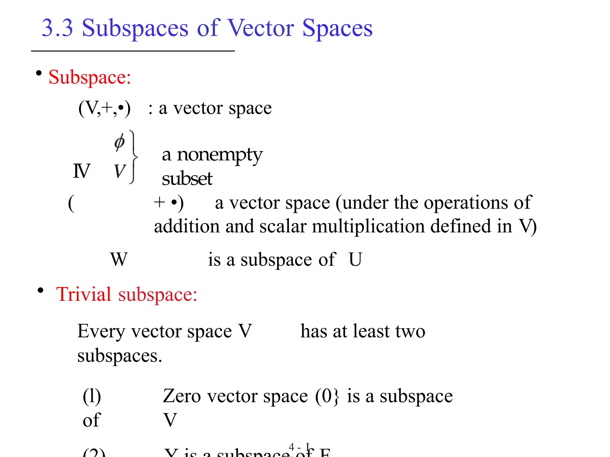 3.3 Subspaces of Vector Spaces
• Subspace:
(V,+,•) : a vector space
a nonempty
subset
IV
( + •) a vector space (under the operations of
addition and scalar multiplication defined in V)
W is a subspace of U
• Trivial subspace:
Every vector space V has at least two
subspaces.
(l) Zero vector space (0} is a subspace
of V
4 - I
 