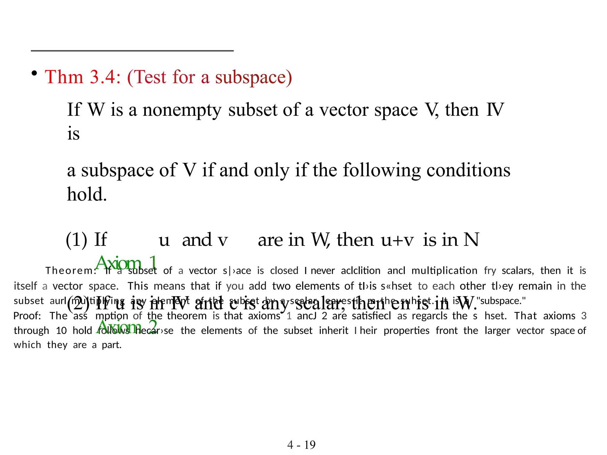 • Thm 3.4: (Test for a subspace)
If W is a nonempty subset of a vector space V
, then IV
is
a subspace of V if and only if the following conditions
hold.
(1) If u and v are in W
, then u+v is in N
Axiom 1
(2) If u is in IV and c is any scalar, then en is in W.
Axiom 2
4 - 19
Theorem: If a subset of a vector s|›ace is closed I never aclclition ancl multiplication fry scalars, then it is
itself a vector space. This means that if you add two elements of tI›is s«hset to each other tl›ey remain in the
subset aurl multiplying any element of the subset by a scalar leaves it m the suhset. It is a "subspace."
Proof: The ass mption of the theorem is that axioms 1 ancJ 2 are satisfiecl as regarcls the s hset. That axioms 3
through 10 hold follows hecar›se the elements of the subset inherit I heir properties front the larger vector space of
which they are a part.
 