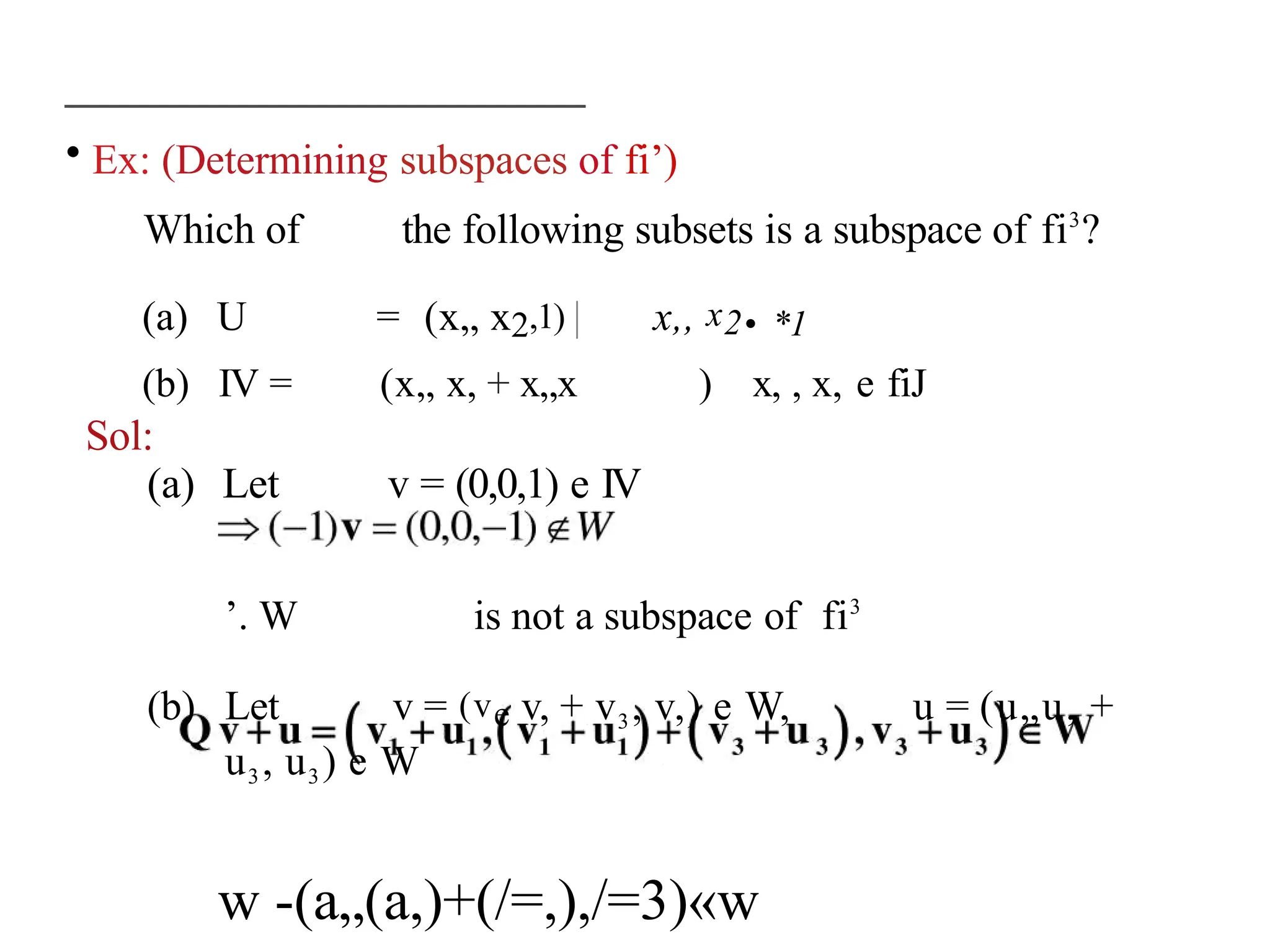 • Ex: (Determining subspaces of fi’)
Which of the following subsets is a subspace of fi3
?
(a) U = (x„ x2,1) | x,, x2• *1
(b) IV = (x„ x, + x„x ) x, , x, e fiJ
Sol:
(a) Let v = (0,0,1) e IV
’. W is not a subspace of fi3
(b) Let v = (ve v, + v3, v,) e W, u = (u„u, +
u3, u3) e W
w -(a„(a,)+(/=,),/=3)«w
 
