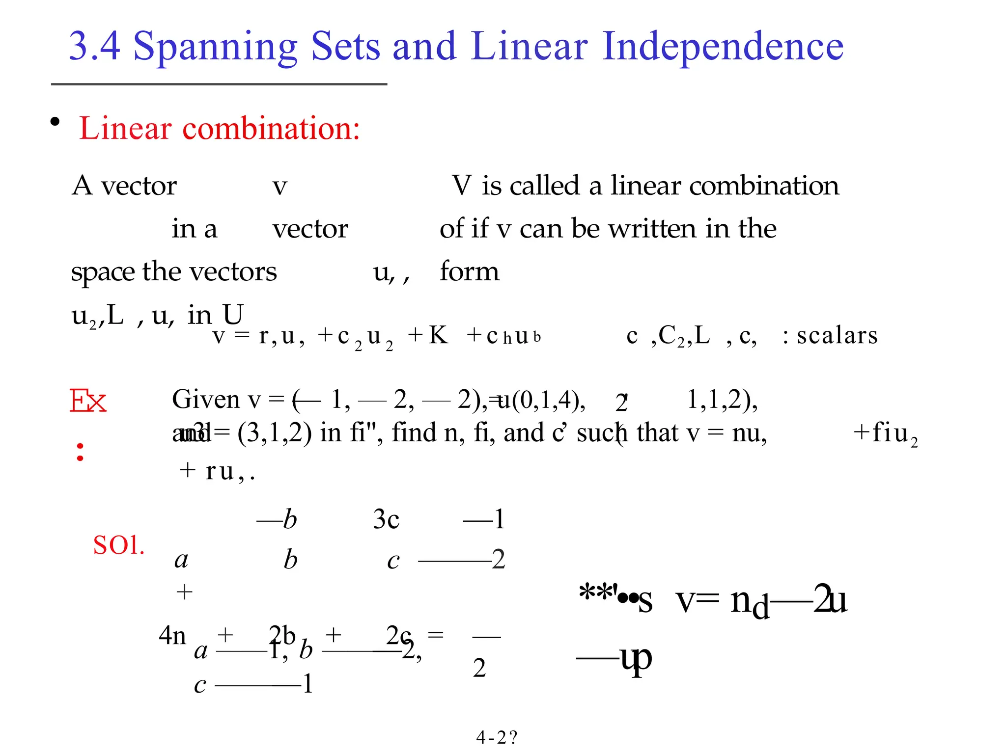 3.4 Spanning Sets and Linear Independence
• Linear combination:
A vector v
in a vector
space the vectors u, ,
u2,L , u, in U
V is called a linear combination
of if v can be written in the
form
Ex
:
v = r,u, + c 2 u 2 + K + c h u b c ,C2,L , c, : scalars
= (0,1,4), 2'
(
Given v = (
— 1, — 2, — 2), u 1,1,2),
and
u3 = (3,1,2) in fi", find n, fi, and c’ such that v = nu, +fiu2
+ ru,.
SOl. a
+
—b
b
3c
c
—1
—
—
—2
4n + 2b + 2c = —
2
a ——1, b ———2,
c ———1
4-2?
**'••s v= nd—2u
—up
 