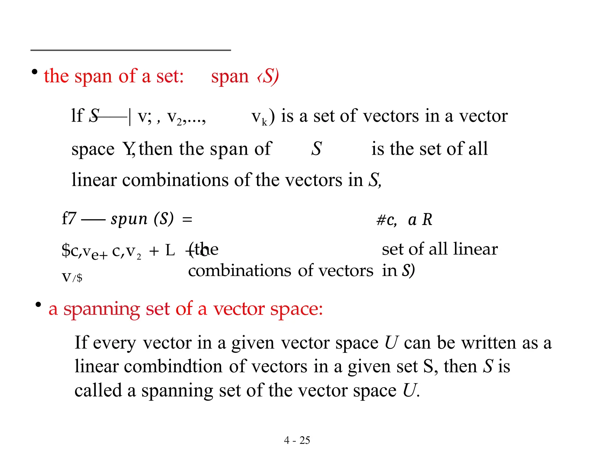 • the span of a set: span ‹S)
lf S
——| v; , v2,..., vk) is a set of vectors in a vector
space Y
,then the span of S is the set of all
linear combinations of the vectors in S,
f7 —
— spun (S) =
$c,ve+ c,v2 + L + c
v/$
#c, a R
(the set of all linear
combinations of vectors in S)
• a spanning set of a vector space:
If every vector in a given vector space U can be written as a
linear combindtion of vectors in a given set S, then S is
called a spanning set of the vector space U.
4 - 25
 