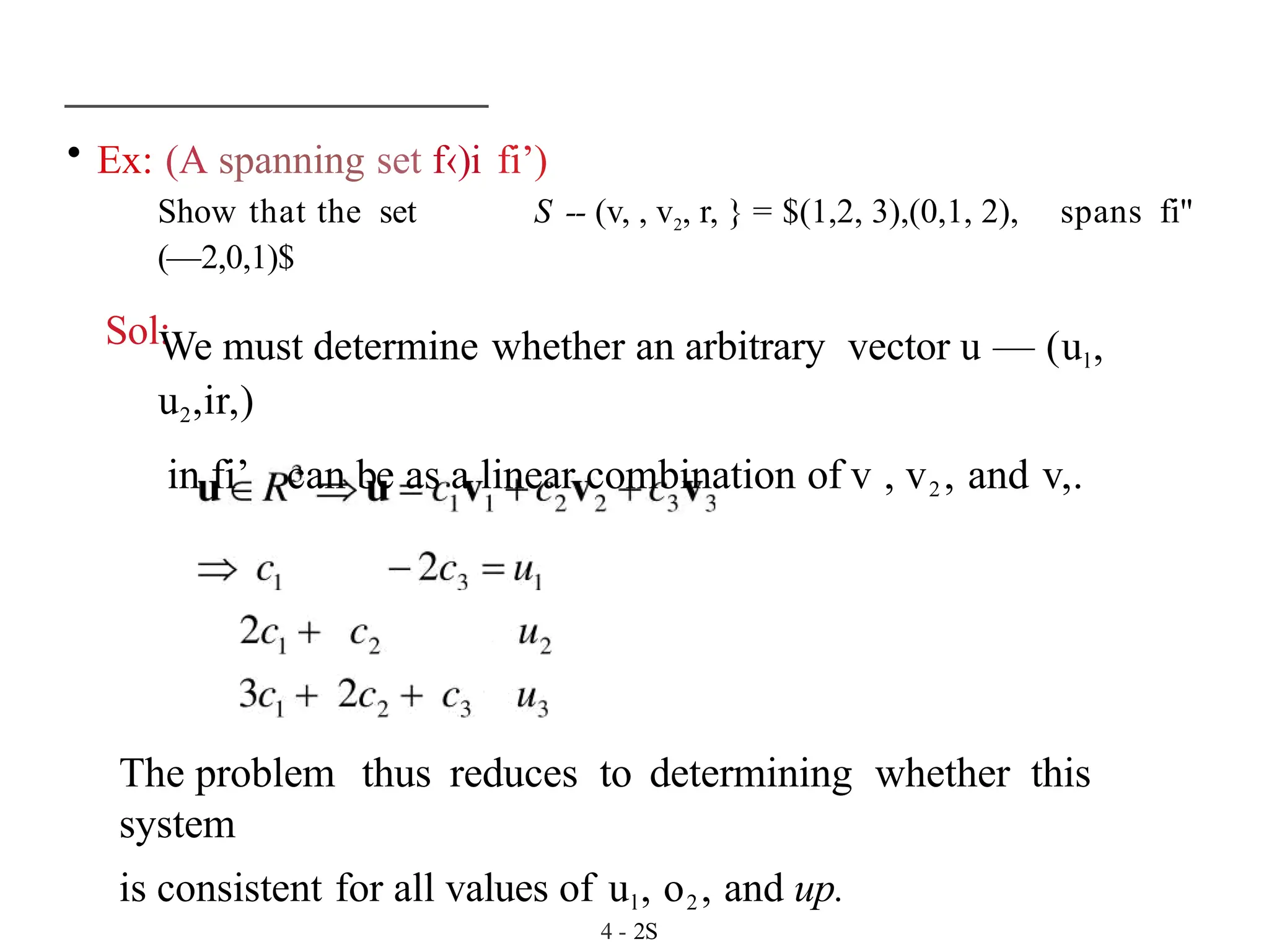 • Ex: (A spanning set f‹)i fi’)
Show that the set S -- (v, , v2, r, } = $(1,2, 3),(0,1, 2),
(—2,0,1)$
Sol:
spans fi"
We must determine whether an arbitrary vector u — (ul,
u2,ir,)
in fi’ can be as a linear combination of v , v2 , and v,.
The problem thus reduces to determining whether this
system
is consistent for all values of ul, o2 , and up.
4 - 2S
 