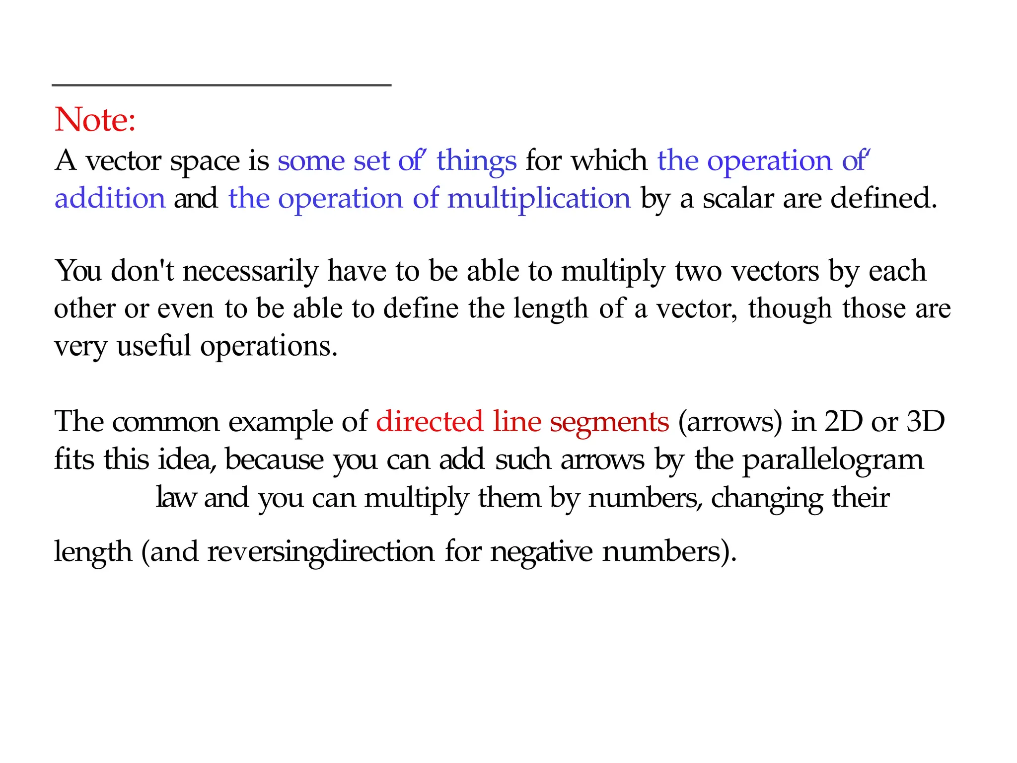 Note:
A vector space is some set of’ things for which the operation of‘
addition and the operation of multiplication by a scalar are defined.
You don't necessarily have to be able to multiply two vectors by each
other or even to be able to define the length of a vector, though those are
very useful operations.
The common example of directed line segments (arrows) in 2D or 3D
fits this idea, because you can add such arrows by the parallelogram
law and you can multiply them by numbers, changing their
length (and reversingdirection for negative numbers).
 