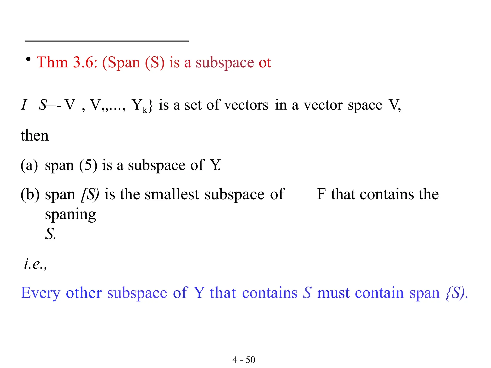 • Thm 3.6: (Span (S) is a subspace ot
I S
—- V , V„..., Yk} is a set of vectors in a vector space V,
then
(a) span (5) is a subspace of Y
.
(b) span [S) is the smallest subspace of F that contains the
spaning
S.
i.e.,
Every other subspace of Y that contains S must contain span {S).
4 - 50
 