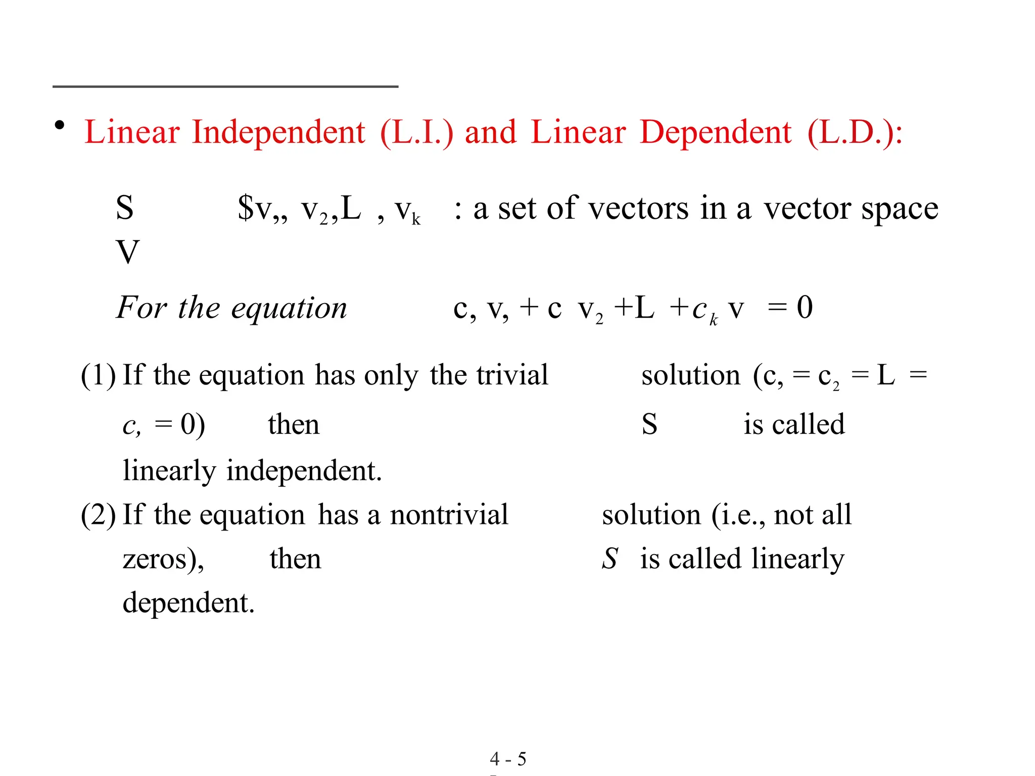 • Linear Independent (L.I.) and Linear Dependent (L.D.):
S $v„ v2,L , vk : a set of vectors in a vector space
V
For the equation c, v, + c v2 +L +ck v = 0
(1) If the equation has only the trivial solution (c, = c2 = L =
c, = 0) then S is called
linearly independent.
(2) If the equation has a nontrivial solution (i.e., not all
zeros), then S is called linearly
dependent.
4 - 5
 