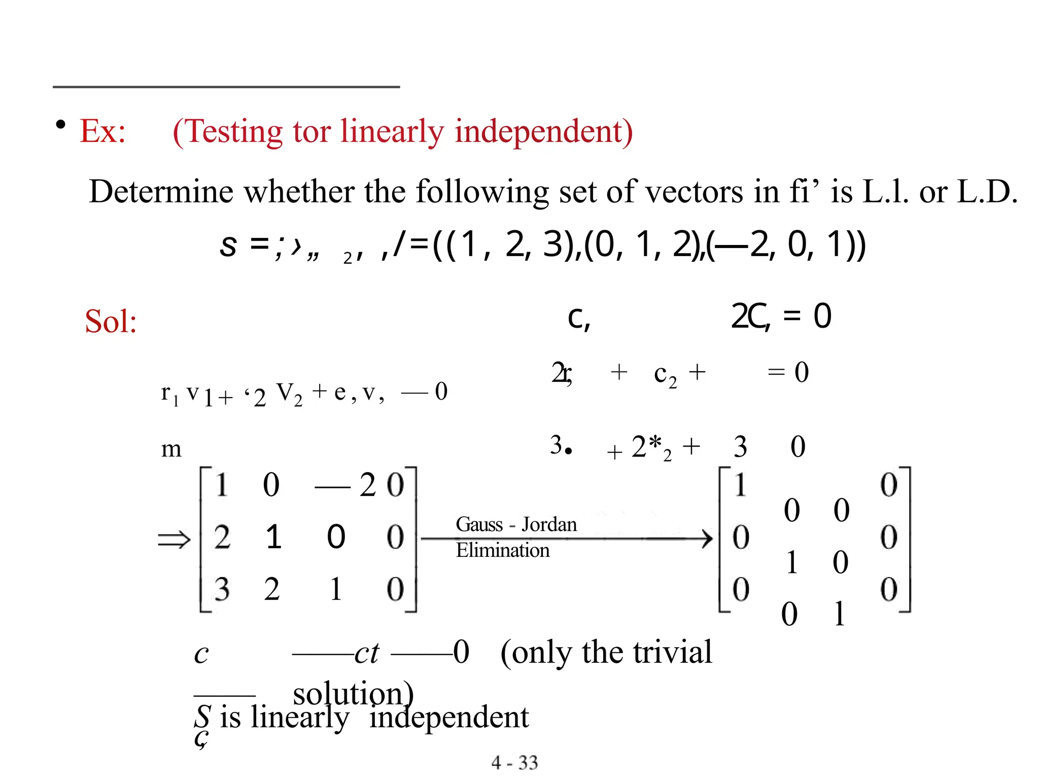 • Ex: (Testing tor linearly independent)
Determine whether the following set of vectors in fi’ is L.l. or L.D.
s = ; › „ 2 , ,/=((1, 2, 3),(0, 1, 2),(—2, 0, 1))
Sol:
rl v1+ ‘2 V2 + e , v, — 0
m
Gauss - Jordan
Elimination
c
——
c
,
0 — 2
1 0
2 1
——ct ——0 (only the trivial
solution)
c, 2C, = 0
2r
, + c2 + = 0
3• + 2*2 + 3 0
0 0
1 0
0 l
S is linearly independent
 