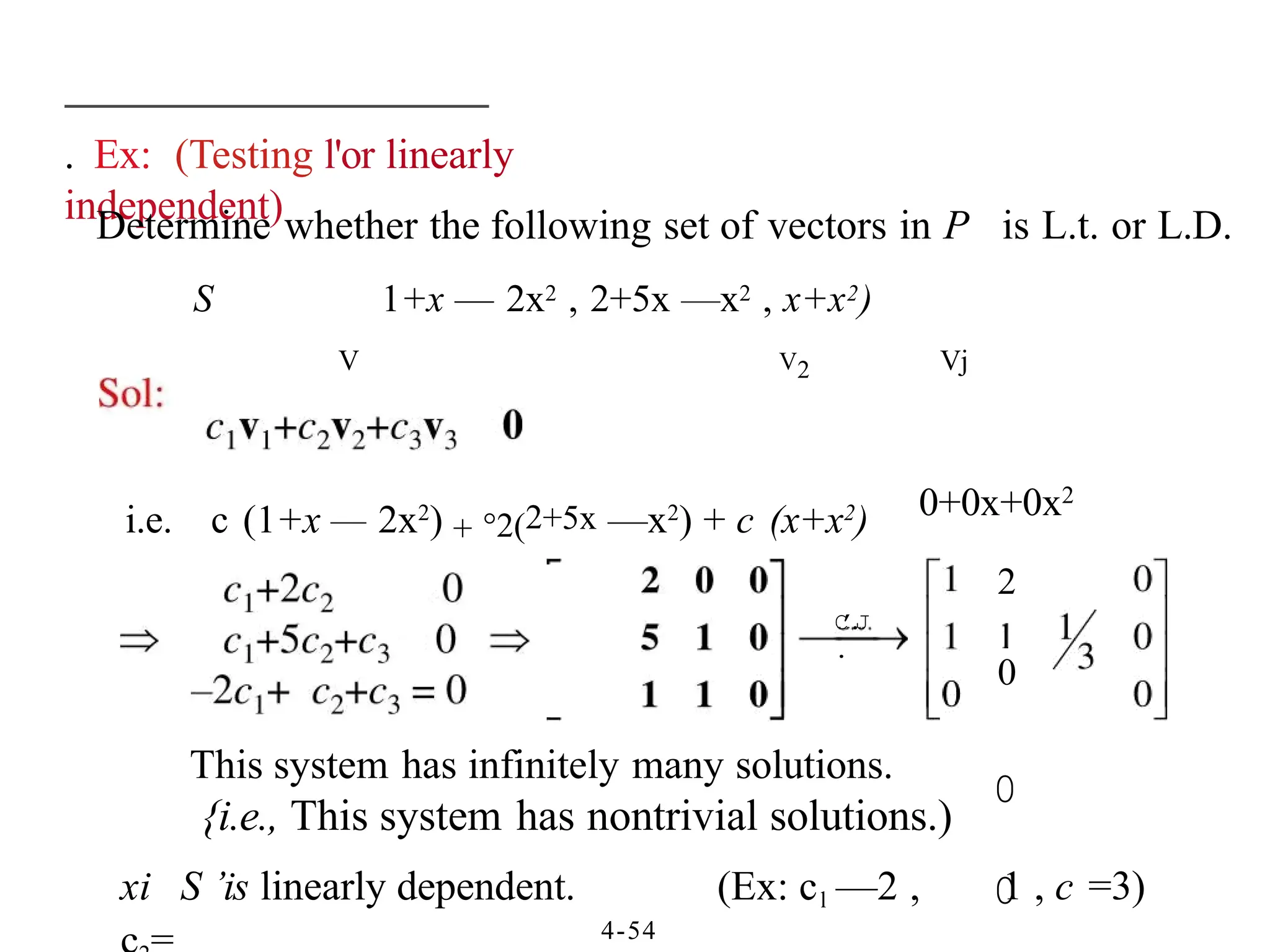. Ex: (Testing l'or linearly
independent)
4-54
Determine whether the following set of vectors in P is L.t. or L.D.
S 1+x — 2x2 , 2+5x —x2 , x+x2)
V V2 Vj
i.e. c (1+x — 2x2
) + °2(2+5x —x2
) + c (x+x2
) 0+0x+0x2
2
0
0
0
C
’
.
J
.
This system has infinitely many solutions.
{i.e., This system has nontrivial solutions.)
xi S ’is linearly dependent. (Ex: cl —2 , 1 , c =3)
 