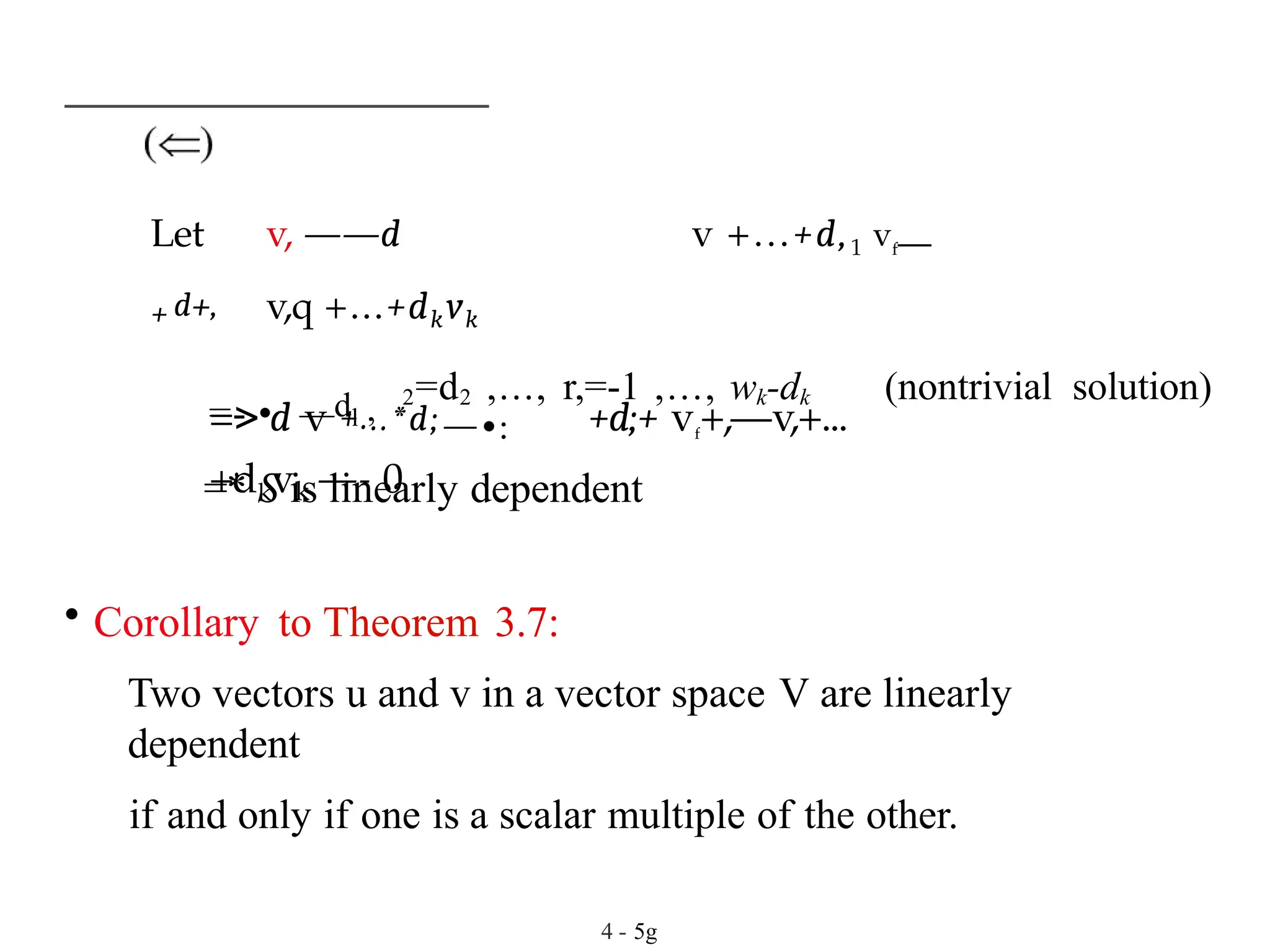 Let v, ——d v +...+d,1 vf—
+ d+, v,q +...+dkvk
=> d v +...*d;—•: +d;+ vf
+,—v,+...
+dkvk —- 0
=- • —dl , 2=d2 ,..., r,=-1 ,..., wk-dk (nontrivial solution)
=* S is linearly dependent
• Corollary to Theorem 3.7:
Two vectors u and v in a vector space V are linearly
dependent
if and only if one is a scalar multiple of the other.
4 - 5g
 