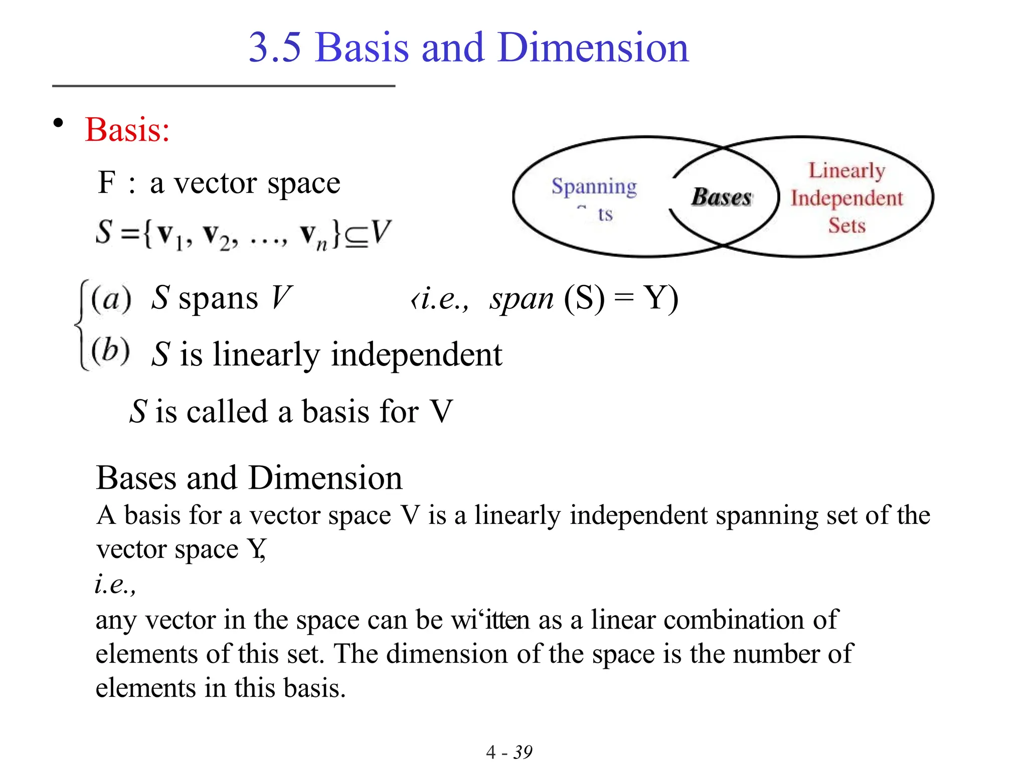 3.5 Basis and Dimension
4 - 39
• Basis:
F : a vector space
S spans V ‹i.e., span (S) = Y)
S is linearly independent
S is called a basis for V
Bases and Dimension
A basis for a vector space V is a linearly independent spanning set of the
vector space Y
,
i.e.,
any vector in the space can be wi‘itten as a linear combination of
elements of this set. The dimension of the space is the number of
elements in this basis.
 