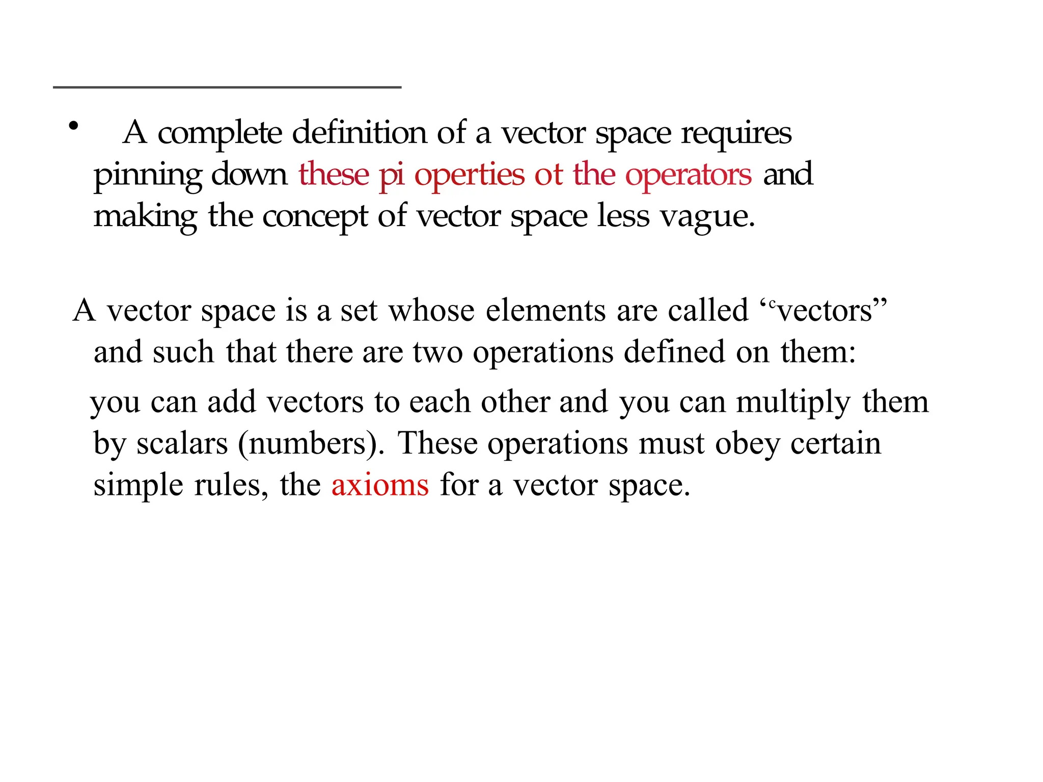 • A complete definition of a vector space requires
pinning down these pi operties ot the operators and
making the concept of vector space less vague.
A vector space is a set whose elements are called ‘c
vectors”
and such that there are two operations defined on them:
you can add vectors to each other and you can multiply them
by scalars (numbers). These operations must obey certain
simple rules, the axioms for a vector space.
 