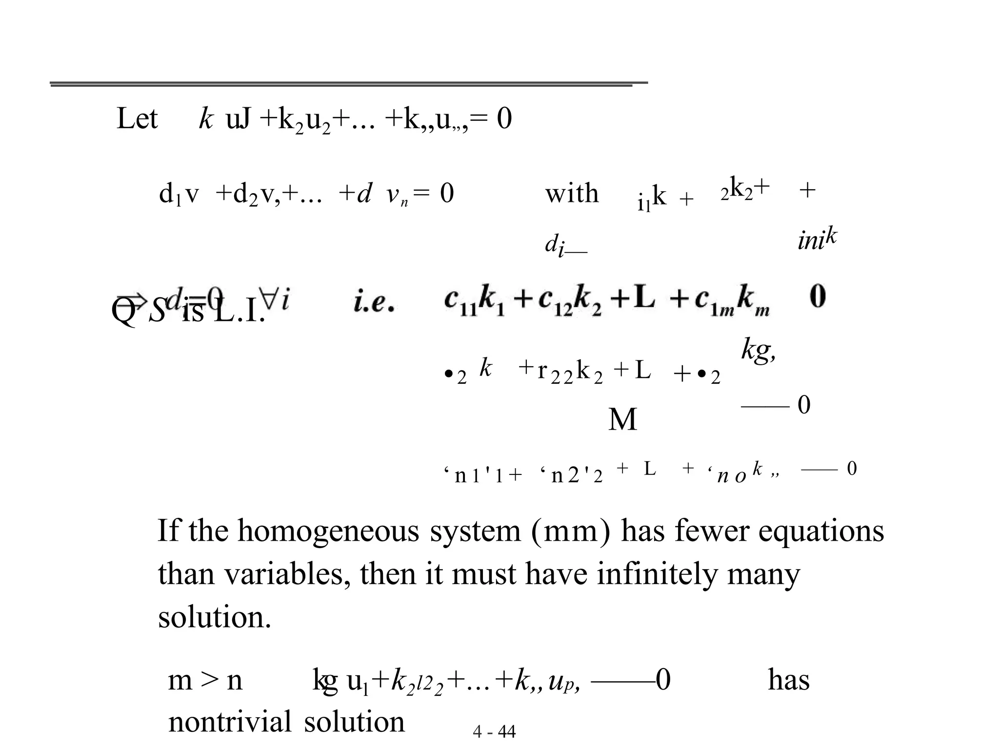 Let k uJ +k2u2+... +k„u„,= 0
dl v +d2v,+... +d vn = 0 with
di—
Q S is L.I.
4 - 44
ilk + 2k2+ +
inik
•2 k +r22k2 + L +•2
M
kg,
—— 0
‘ n 1 ' 1 + ‘ n 2 ' 2 + L + ‘ n o k „ —— 0
If the homogeneous system (mm) has fewer equations
than variables, then it must have infinitely many
solution.
m > n kg ul+k2l22+...+k„up, ——0 has
nontrivial solution
 