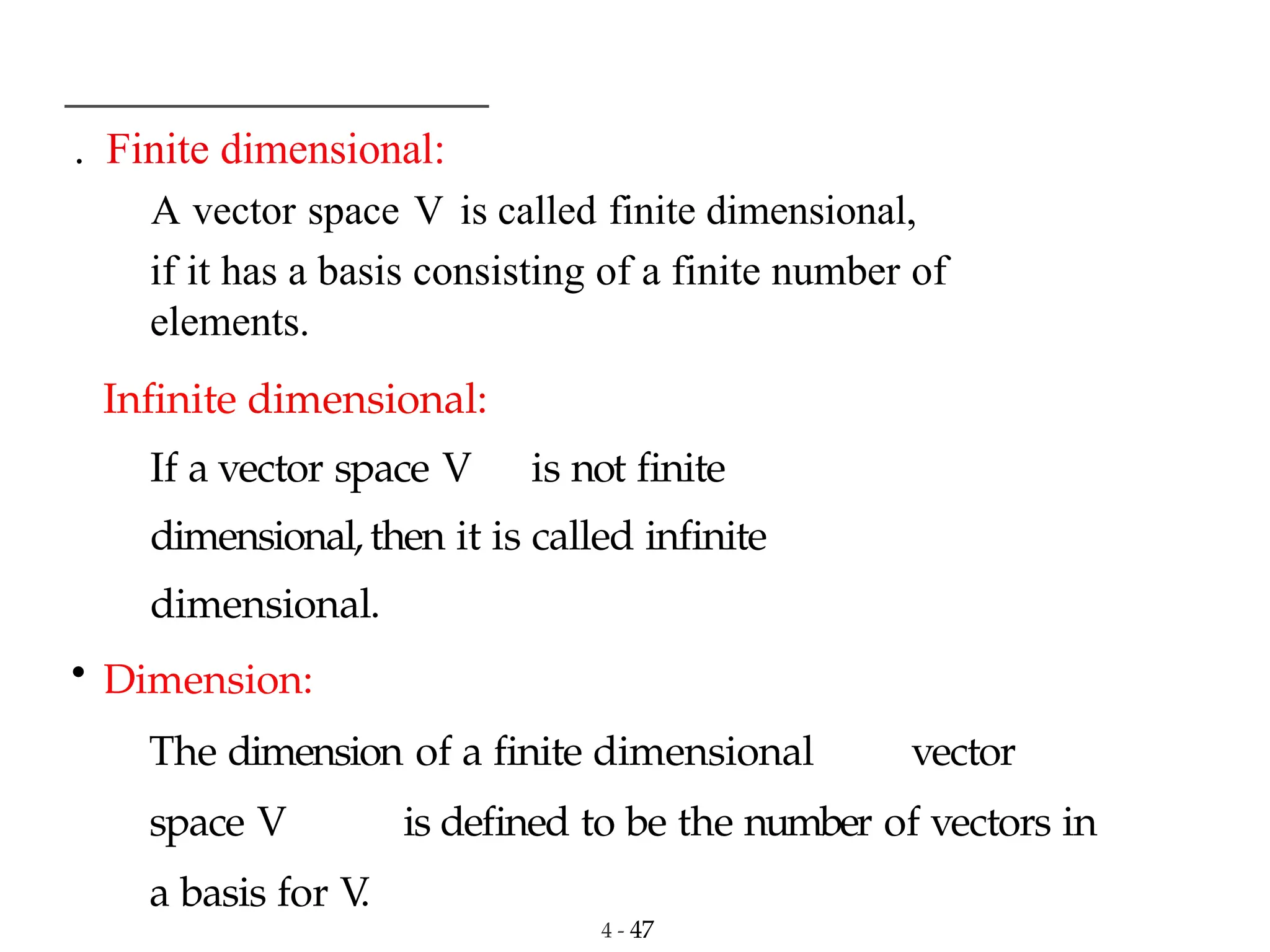 . Finite dimensional:
4 - 47
A vector space V is called finite dimensional,
if it has a basis consisting of a finite number of
elements.
Infinite dimensional:
If a vector space V is not finite
dimensional, then it is called infinite
dimensional.
• Dimension:
The dimension of a finite dimensional vector
space V is defined to be the number of vectors in
a basis for V
.
 