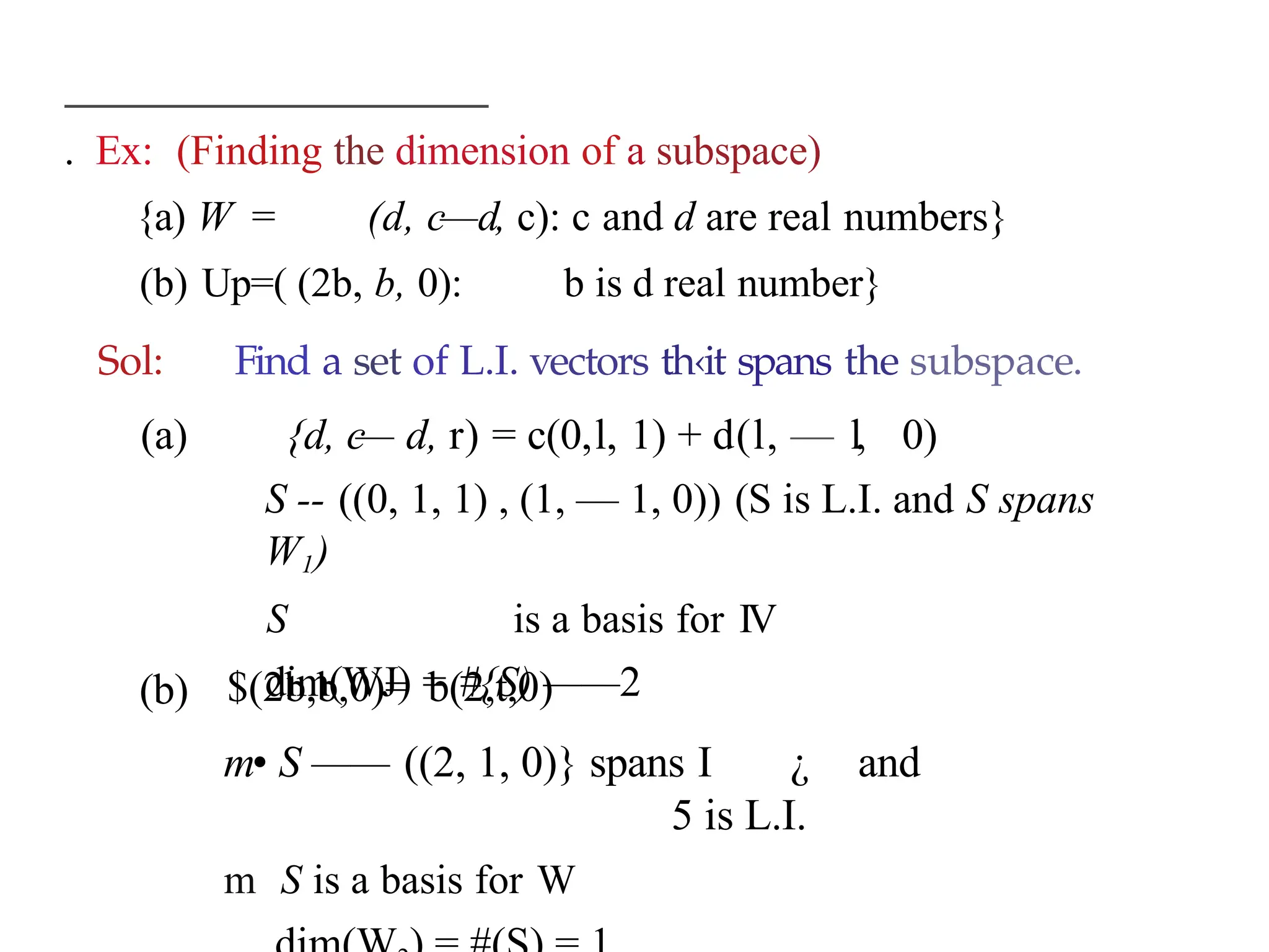 . Ex: (Finding the dimension of a subspace)
{a) W = (d, c—d, c): c and d are real numbers}
(b) Up=( (2b, b, 0): b is d real number}
Sol: Find a set of L.I. vectors th‹it spans the subspace.
(a) {d, c
— d, r) = c(0,l, 1) + d(l, — l, 0)
S -- ((0, 1, 1) , (1, — 1, 0)) (S is L.I. and S spans
W1)
S is a basis for IV
dim(WJ) = #{S) ——2
(b) $(2b,b,0)= b(2,t,0)
m• S —— ((2, 1, 0)} spans I ¿ and
5 is L.I.
m S is a basis for W
 