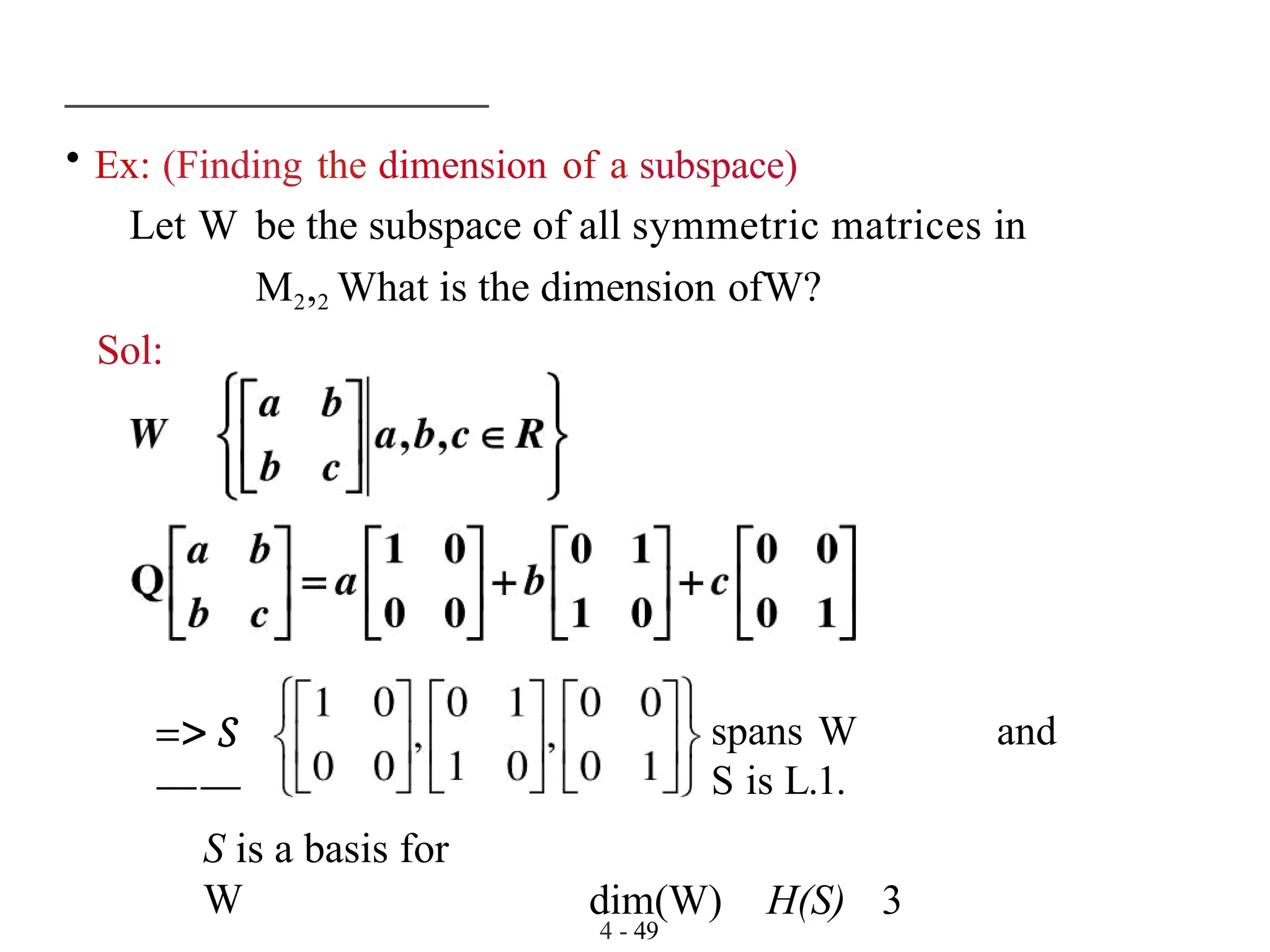 • Ex: (Finding the dimension of a subspace)
4 - 49
Let W be the subspace of all symmetric matrices in
M2,2 What is the dimension ofW?
Sol:
=> S
——
spans W and
S is L.1.
dim(W) H(S) 3
S is a basis for
W
 