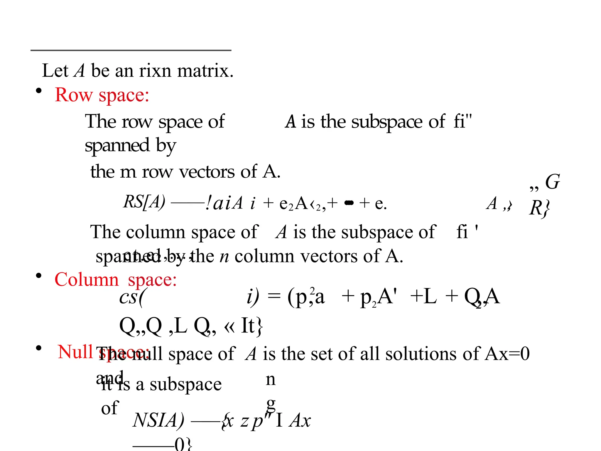 Let A be an rixn matrix.
• Row space:
The row space of A is the subspace of fi"
spanned by
the m row vectors of A.
RS[A) ——!aiA i + e2A‹2,+ •
•
• + e. A „
,
›
ct.e2,...,
• Column space:
„ G
R}
The column space of A is the subspace of fi '
spanned by the n column vectors of A.
2
2
cs( i) = (p,a + p2A' +L + Q„A
Q„Q ,L Q„ « It}
• Null space:
The null space of A is the set of all solutions of Ax=0
and
it is a subspace
of
n
g
NSIA) —
—{x z p" I Ax
 