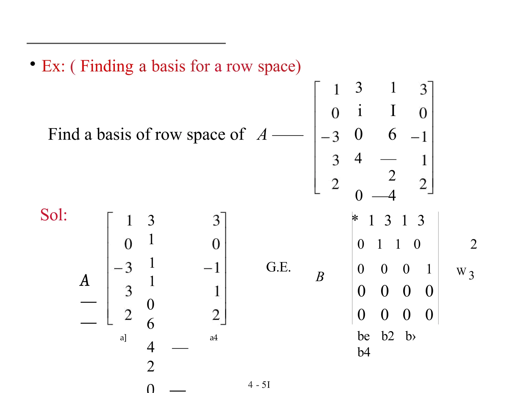 • Ex: ( Finding a basis for a row space)
3 1
i I
Find a basis of row space of A —— 0 6
4 —
2
0 —4
Sol:
A
—
—
3
1
1
1
0
6
4 —
2
a] a4
* 1 3 1 3
0 1 1 0 2
W 3
G.E.
B
0 0 0 1
0 0 0 0
0 0 0 0
be b2 b›
b4
4 - 5I
 
