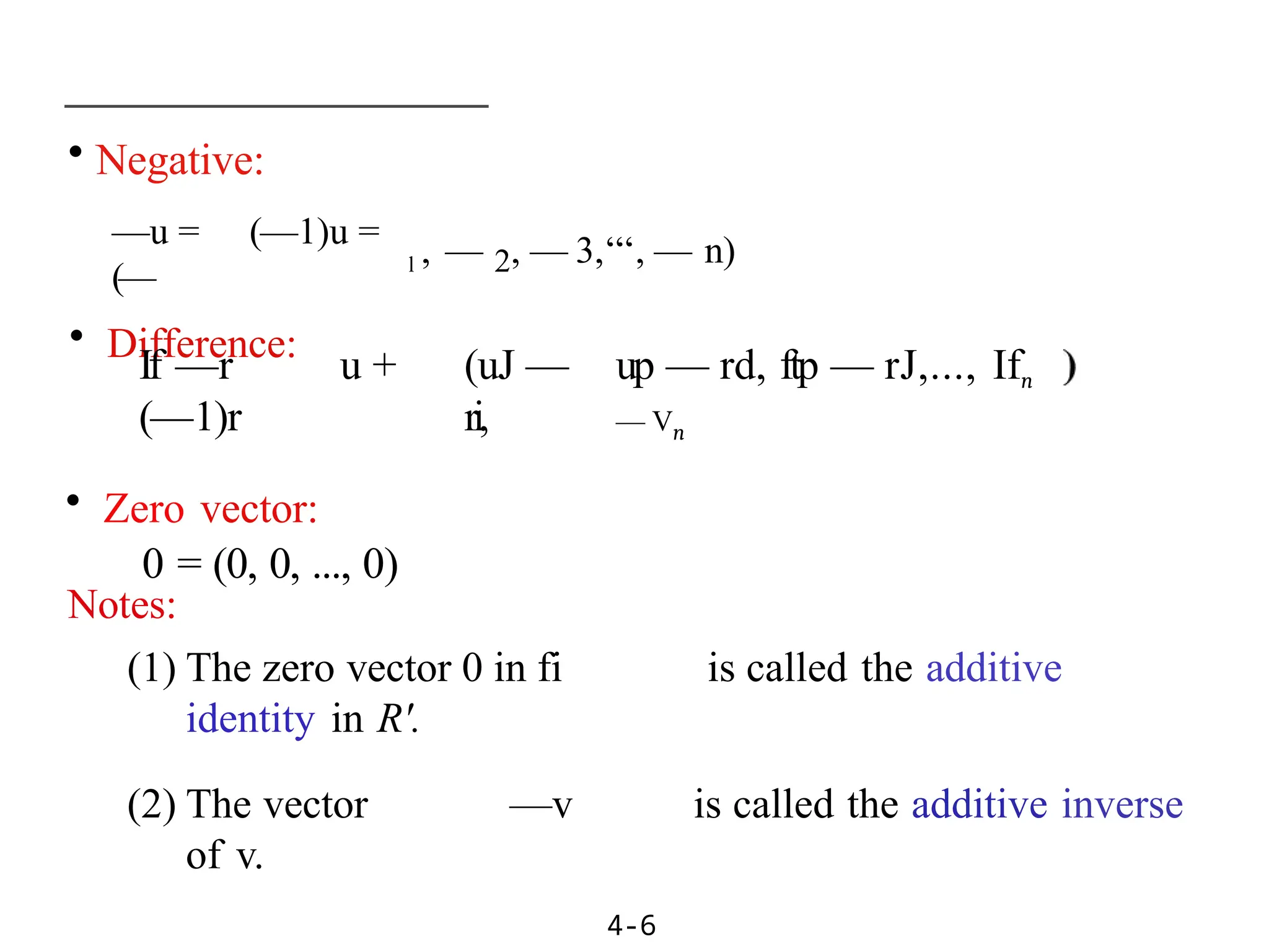 • Negative:
—u = (—1)u =
(—
• Difference:
4-6
l , — 2, — 3,‘‘‘, — n)
If —r u +
(—1)r
• Zero vector:
0 = (0, 0, ..., 0)
(uJ —
ri,
up — rd, ftp — rJ,..., Ifn
— Vn
Notes:
(1) The zero vector 0 in fi is called the additive
identity in R'.
(2) The vector —v is called the additive inverse
of v.
 
