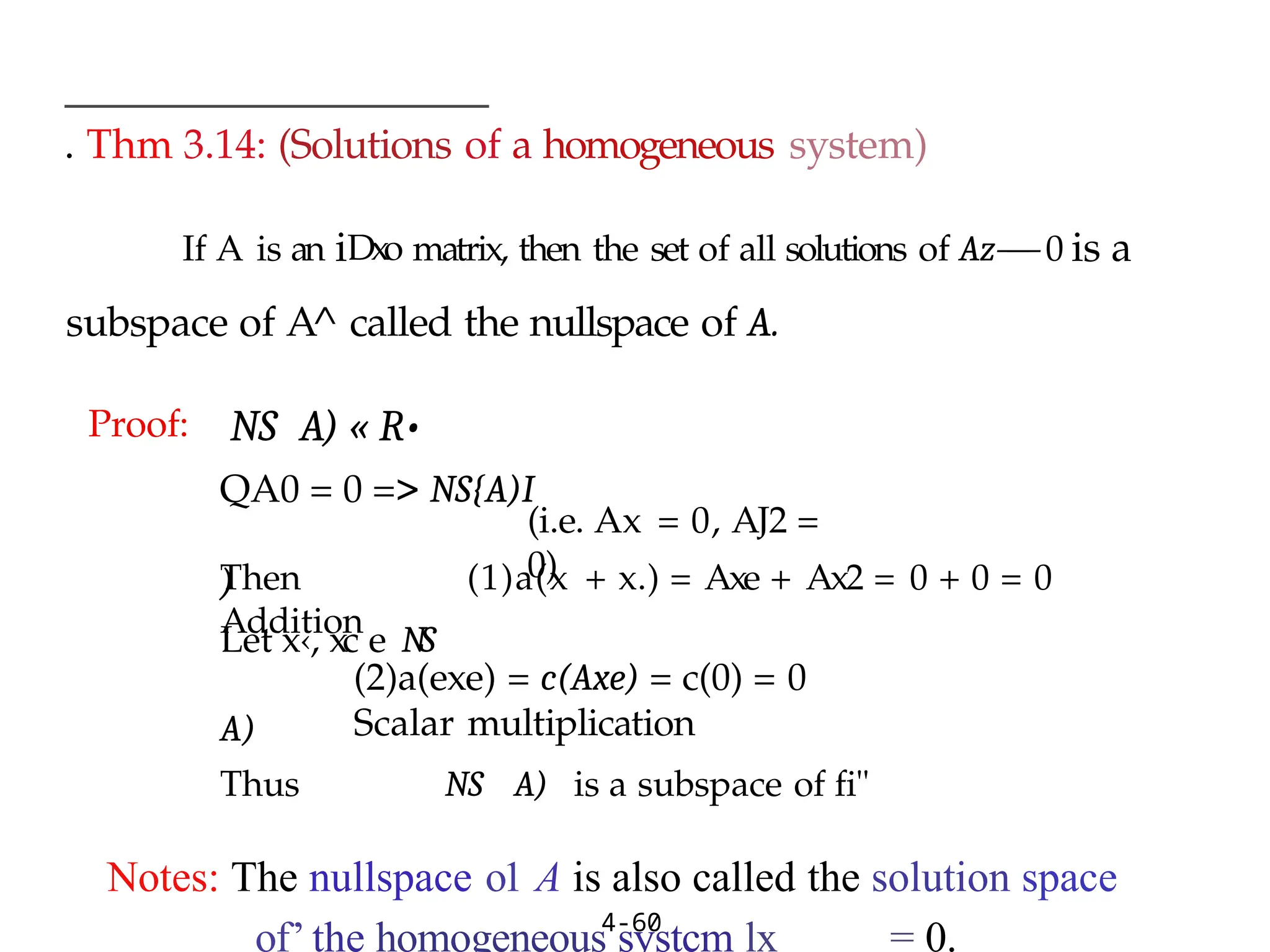 . Thm 3.14: (Solutions of a homogeneous system)
If A is an iDxo matrix, then the set of all solutions of Az —
— 0 is a
subspace of A^ called the nullspace of A.
4-60
Proof: NS A) « R•
QA0 = 0 => NS{A)I
)
Let x‹, xc e NS
A)
(i.e. Ax = 0, AJ2 =
0)
Then (1)a(x + x.) = Axe + Ax2 = 0 + 0 = 0
Addition
(2)a(exe) = c(Axe) = c(0) = 0
Scalar multiplication
Thus NS A) is a subspace of fi"
Notes: The nullspace o1 A is also called the solution space
of’ the homogeneous systcm lx = 0.
 