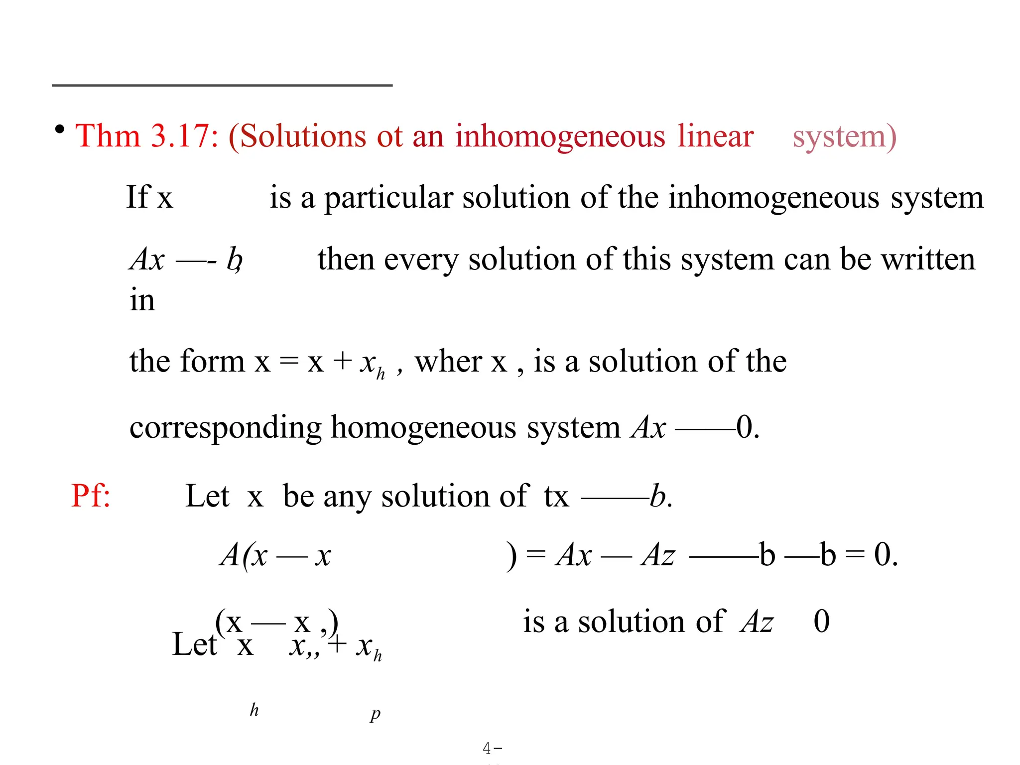 • Thm 3.17: (Solutions ot an inhomogeneous linear system)
If x is a particular solution of the inhomogeneous system
Ax —- b
, then every solution of this system can be written
in
the form x = x + xh , wher x , is a solution of the
corresponding homogeneous system Ax ——0.
Pf: Let x be any solution of tx ——b.
A(x — x ) = Ax — Az ——b —b = 0.
(x — x ,) is a solution of Az 0
4-
h
Let x x„+ xh
p
 