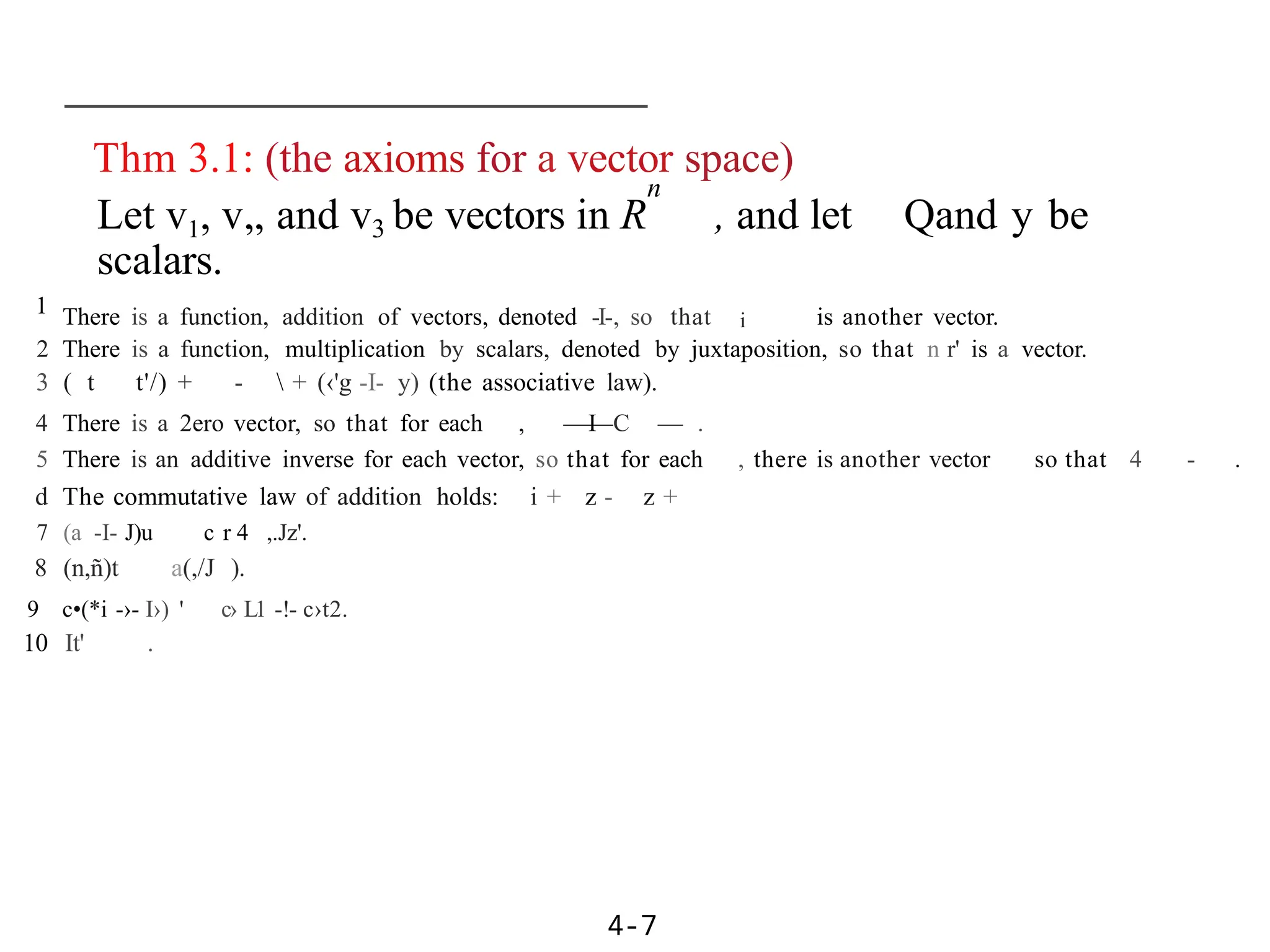 Thm 3.1: (the axioms for a vector space)
n
Let v1, v„ and v3 be vectors in R , and let Qand y be
scalars.
1 There is a function, addition of vectors, denoted -I-, so that i is another vector.
2 There is a function, multiplication by scalars, denoted by juxtaposition, so that n r' is a vector.
3 ( t t'/) + -  + (‹'g -I- y) (the associative law).
4 There is a 2ero vector, so that for each , —I
—C — .
5 There is an additive inverse for each vector, so that for each , there is another vector so that 4 - .
d The commutative law of addition holds: i + z - z +
7 (a -I- J)u c r 4 ,.Jz'.
8 (n,ñ)t a(,/J ).
9 c•(*i -›- I›) ' c› L1 -!- c›t2.
10 It' .
4-7
 