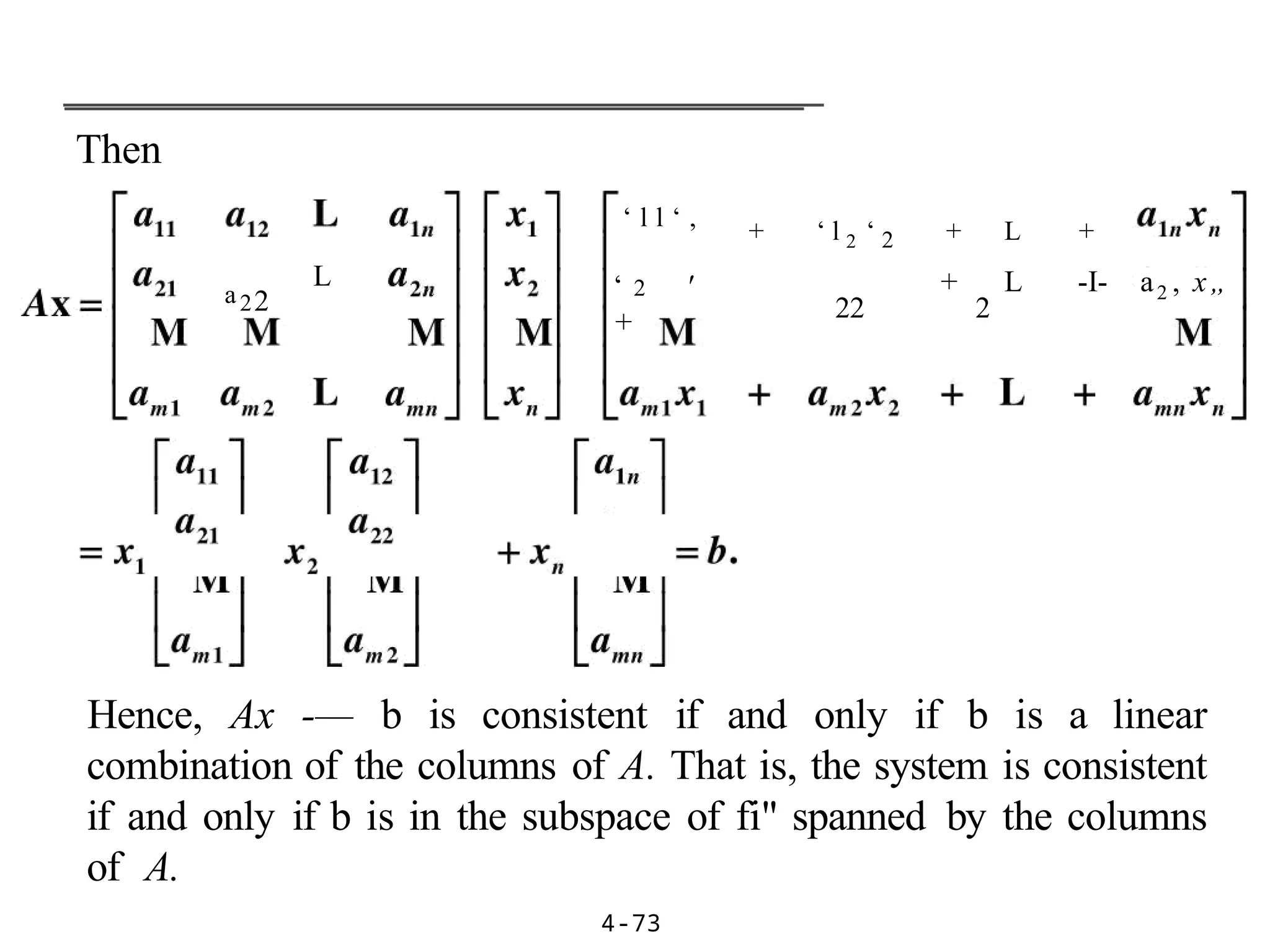 Then
4-73
a22
L
‘ l l ‘ ,
‘ 2 '
+
+ ‘ l 2 ‘ 2 + L +
22 2
+ L -I- a2 , x„
Hence, Ax -— b is consistent if and only if b is a linear
combination of the columns of A. That is, the system is consistent
if and only if b is in the subspace of fi" spanned by the columns
of A.
 