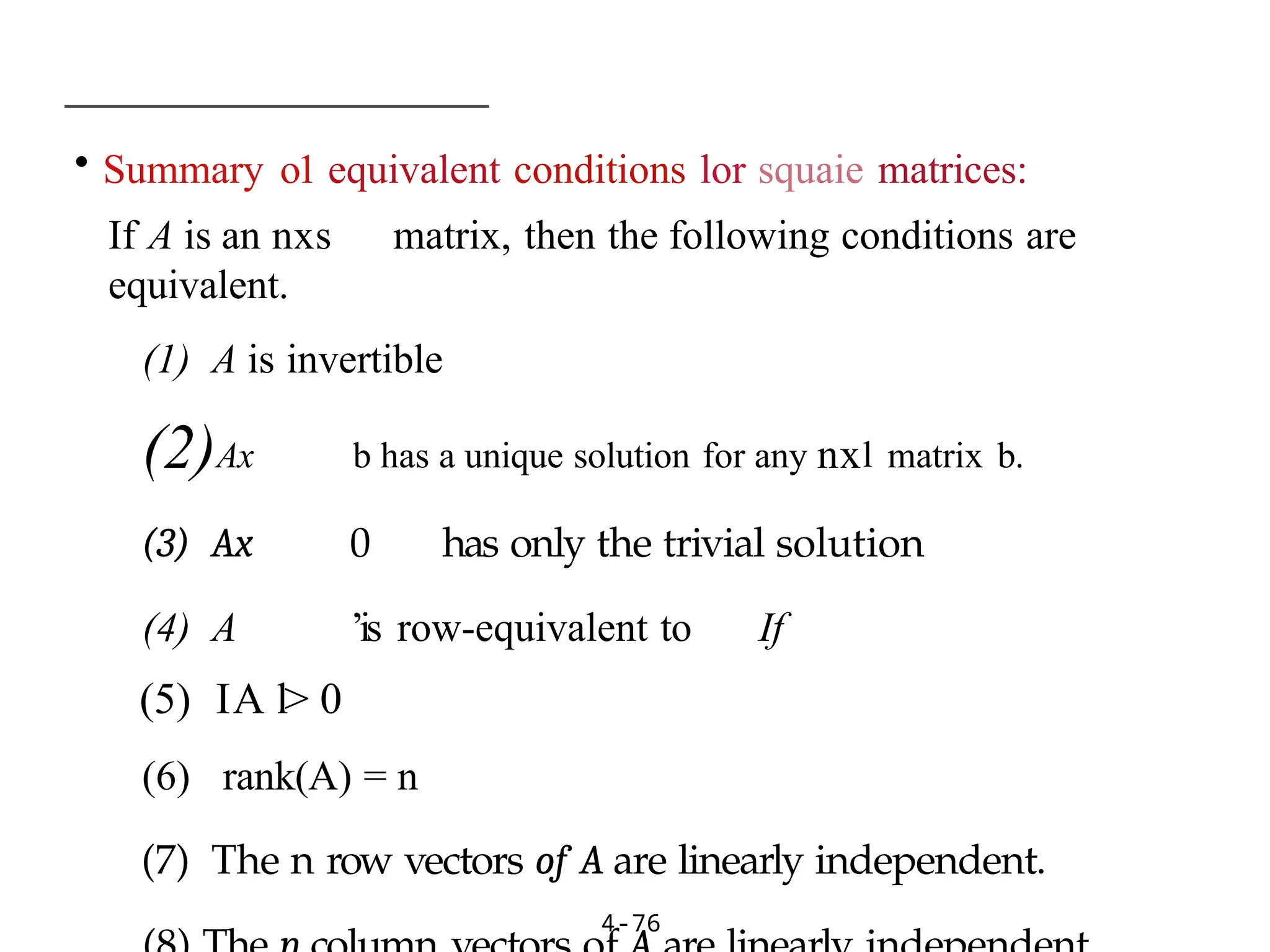 • Summary o1 equivalent conditions lor squaie matrices:
If A is an nxs matrix, then the following conditions are
equivalent.
(1) A is invertible
(2)Ax b has a unique solution for any nxl matrix b.
(3) Ax 0 has only the trivial solution
(4) A ’is row-equivalent to If
(5) IA l> 0
(6) rank(A) = n
(7) The n row vectors of A are linearly independent.
4-76
 