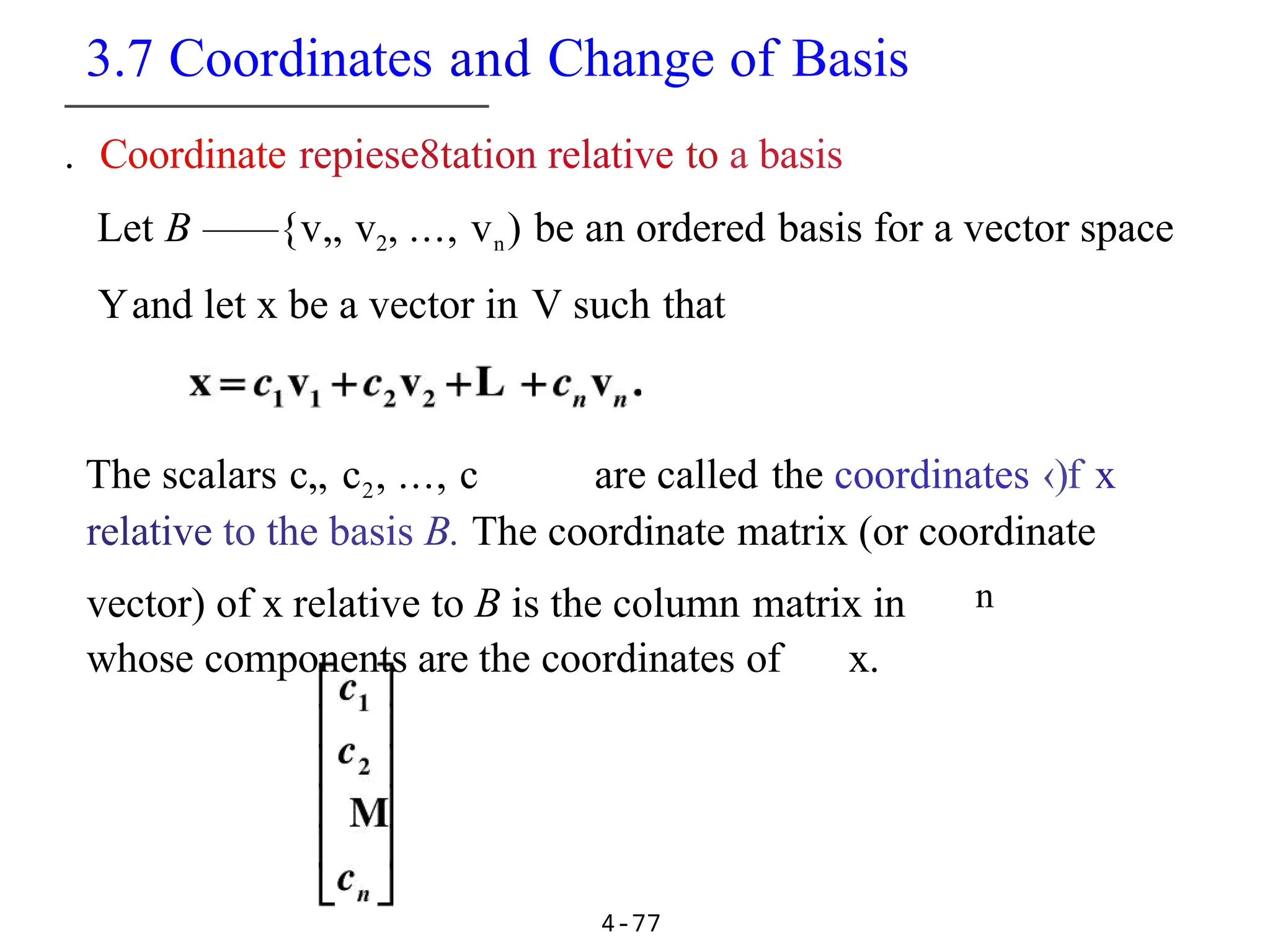 3.7 Coordinates and Change of Basis
4-77
. Coordinate repiese8tation relative to a basis
Let B ——{v„ v2, ..., vn) be an ordered basis for a vector space
Yand let x be a vector in V such that
The scalars c„ c2, ..., c are called the coordinates ‹)f x
relative to the basis B. The coordinate matrix (or coordinate
vector) of x relative to B is the column matrix in n
whose components are the coordinates of x.
 