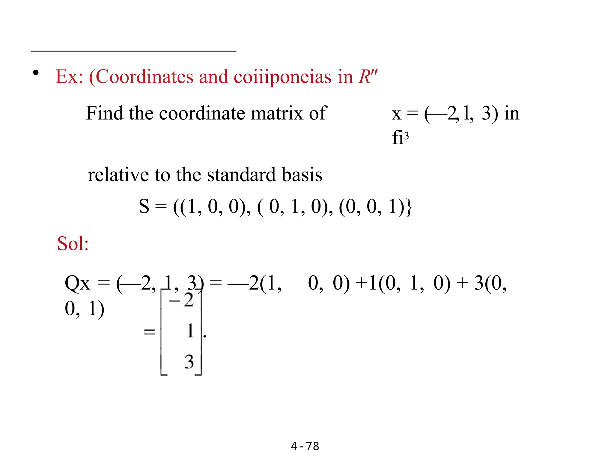 • Ex: (Coordinates and coiiiponeias in R"
Find the coordinate matrix of x = (—2, l, 3) in
fi3
relative to the standard basis
S = ((1, 0, 0), ( 0, 1, 0), (0, 0, 1)}
Sol:
Qx = (—2, 1, 3) = —2(1, 0, 0) +1(0, 1, 0) + 3(0,
0, 1)
4-78
 