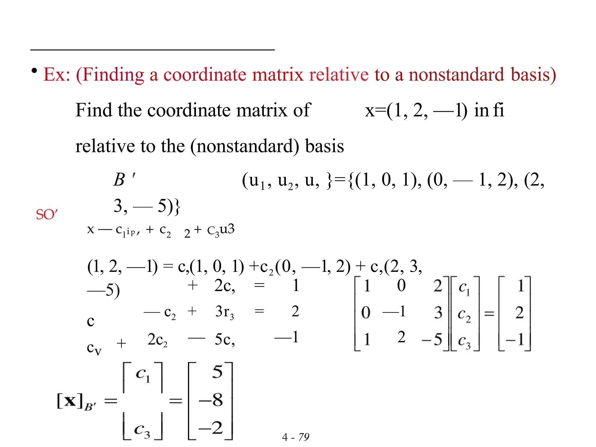 • Ex: (Finding a coordinate matrix relative to a nonstandard basis)
Find the coordinate matrix of x=(1, 2, —1) in fi
relative to the (nonstandard) basis
B ' (u1, u2, u, }={(1, 0, 1), (0, — 1, 2), (2,
3, — 5)}
4 - 79
SO’
x — cl ip , + c2 2 + C3
u3
(1, 2, —1) = c,(1, 0, 1) +c2(0, —1, 2) + c,(2, 3,
—5)
c
+ 2c, = 1 0
— c2
2c2
+
—
3r3
5c,
= 2
—1
—1
2
cv +
 