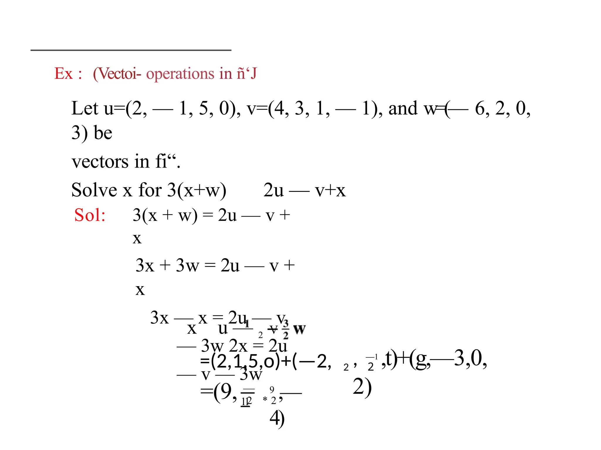 Ex : (Vectoi- operations in ñ‘J
Let u=(2, — 1, 5, 0), v=(4, 3, 1, — 1), and w=(— 6, 2, 0,
3) be
vectors in fi“.
Solve x for 3(x+w) 2u — v+x
Sol: 3(x + w) = 2u — v +
x
3x + 3w = 2u — v +
x
3x — x = 2u — v
— 3w 2x = 2u
— v — 3w
x u — 2 V
=(2,1,5,o)+(—2, 2 2
, —1
,t)+(g,—3,0,
2)
=(9, —
11
2 * 2
9
,—
4)
 