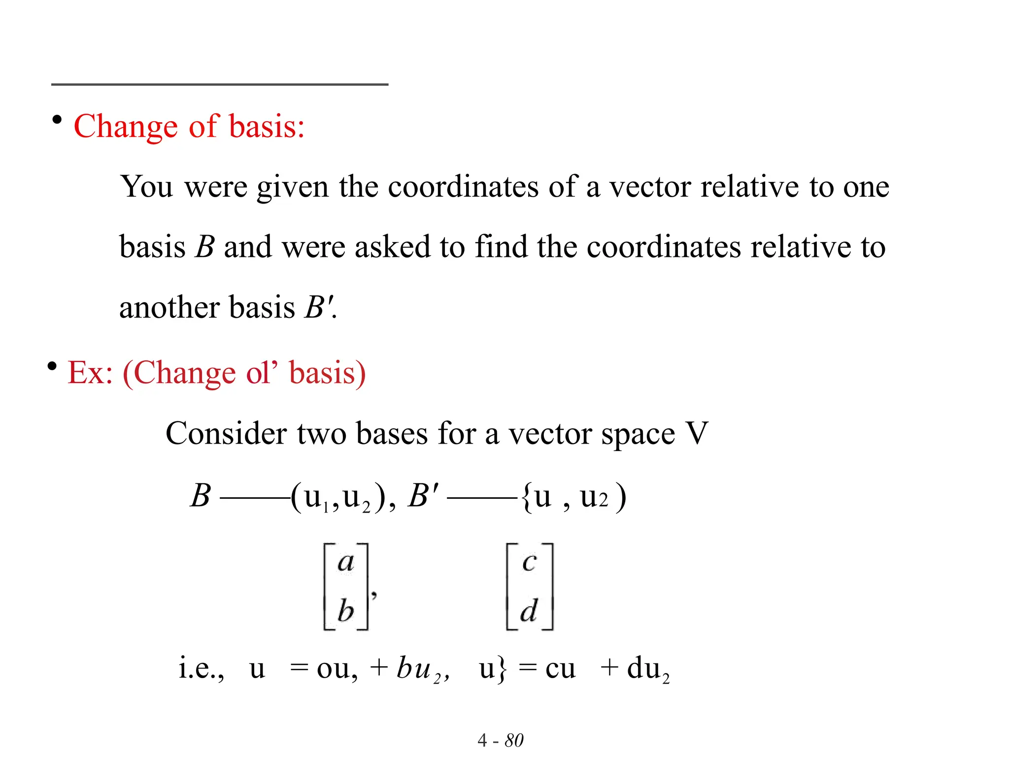 • Change of basis:
You were given the coordinates of a vector relative to one
basis B and were asked to find the coordinates relative to
another basis B'.
• Ex: (Change o1’ basis)
Consider two bases for a vector space V
B ——(ul ,u2 ), B' ——{u , u2 )
4 - 80
i.e., u = ou, + bu2 , u} = cu + du2
 