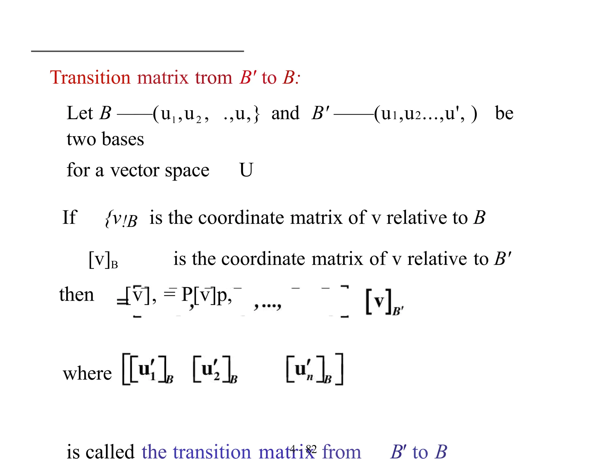 Transition matrix trom B' to B:
Let B ——(ul ,u2 , .,u,} and B' ——(u1,u2...,u', ) be
two bases
for a vector space U
If {v!B is the coordinate matrix of v relative to B
[v]B is the coordinate matrix of v relative to B'
then [v], = P[v]p,
where
is called the transition matrix from B' to B
4 - 82
 