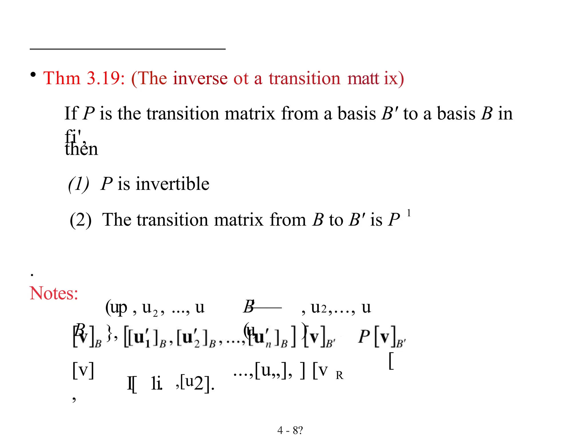• Thm 3.19: (The inverse ot a transition matt ix)
If P is the transition matrix from a basis B' to a basis B in
fi',
then
(1) P is invertible
(2) The transition matrix from B to B' is P 1
.
Notes:
B
(up , u2 , ..., u
},
B
'
——
(u,
, u2,..., u
)
[v]
, I[ 1i. ,[u2].
...,[u„], ] [v R
[
4 - 8?
 