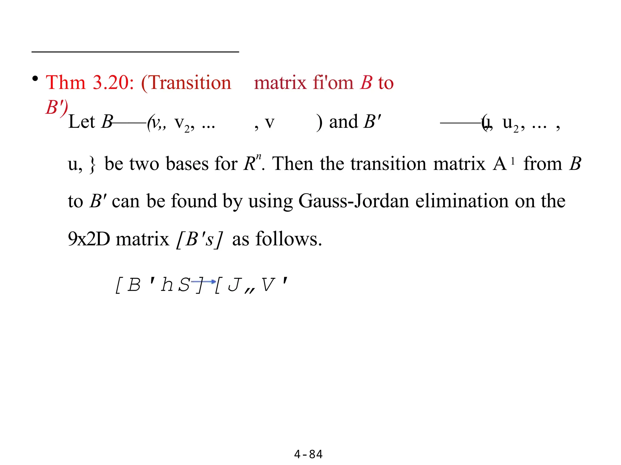 • Thm 3.20: (Transition matrix fi'om B to
B')
4-84
Let B——(v„ v2, ... , v ) and B' ——(
u
„ u2, ... ,
u, } be two bases for R
n
. Then the transition matrix A1 from B
to B' can be found by using Gauss-Jordan elimination on the
9x2D matrix [B's] as follows.
[B'hS][J„V'
 