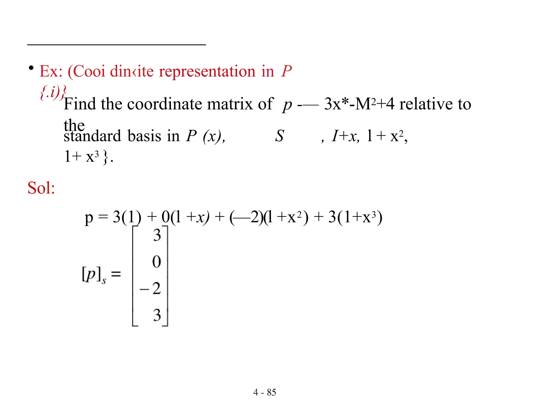 • Ex: (Cooi din‹ite representation in P
{.i)}
4 - 85
Find the coordinate matrix of p -— 3x*-M2+4 relative to
the
standard basis in P (x), S , I+x, l + x2,
1+ x3 }.
Sol:
p = 3(1) + 0(l +x) + (—2)(l +x2) + 3(1+x3)
 
