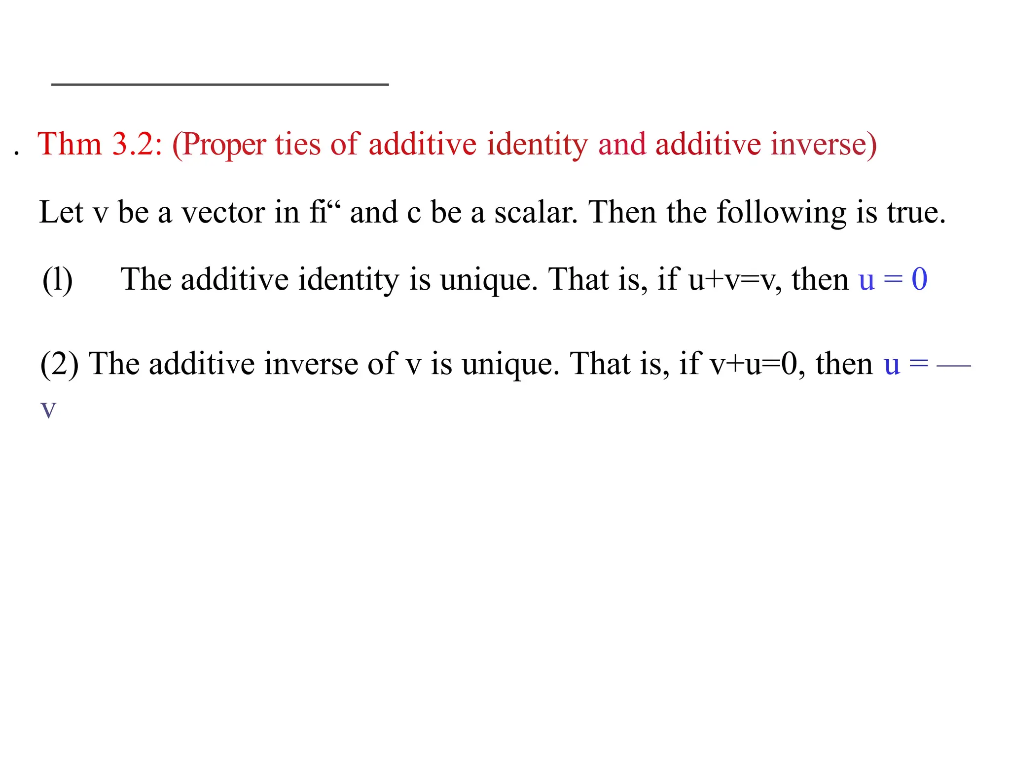 . Thm 3.2: (Proper ties of additive identity and additive inverse)
Let v be a vector in fi“ and c be a scalar. Then the following is true.
(l) The additive identity is unique. That is, if u+v=v, then u = 0
(2) The additive inverse of v is unique. That is, if v+u=0, then u = —
v
 
