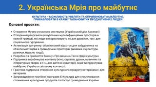 Створення Музею сучасного мистецтва (Український дім, Арсенал)
Створення/реорганізація публічних мультифункційних просторів в
кожній громаді, які люди використовують як для дозвілля, так і для
соціального гуртування.
Активізація арт-ринку: обовʼязковий відсоток для забудовника на
обʼєкти мистецтва в громадських просторах (мозаїки, скульптури,
розписи, мурали, тощо);
Розробка та прийняття Закону «Про меценацтво в сфері культури»
Підтримка виробництва контенту (кіно, серіалів, драми, музичних та
літературних творів, в т.ч., для дитячої аудиторії), який би проєктував
майбутню Україну в світовому контексті.
Грантова підтримка створення культурного продукту ветеранами і для
ветеранів.
Запровадження постійної програми Є-Культура для стимулювання
споживання культурних продуктів та послуг громадянами України.
Основні проєкти:
2. Українська Мрія про майбутнє
КУЛЬТУРА – МОЖЛИВІСТЬ УЯВЛЯТИ ТА ОПРИЯВНЮВАТИ МАЙБУТНЄ,
ПРИВАБЛЮВАТИ В КРАЇНУ ТАЛАНОВИТИХ ПРОДУКТИВНИХ ЛЮДЕЙ
 