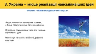 Люди, залучені до культурник практик,
є більш продуктивними та інноваційними
Створення привабливих умов для творчих
і проривних ідей.
Орієнтація на галузі з високою доданою
вартістю
3. Україна – місце реалізації найсміливіших ідей
КУЛЬТУРА – РОЗВИТОК ЛЮДСЬКОГО ПОТЕНЦІАЛУ
 