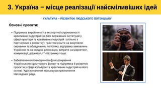 Підтримка виробничої та експортної спроможності
креативних індустрій (на базі державних інституцій у
сфері культури та креативних індустрій і спільно з
партнерами з розвитку): грантові кошти на закупівлю
сировини та обладнання, логістику, відправку замовлень
Україною та за кордон, релокацію, витрати на маркетинг,
комунікації, діджитал, ІТ-підтримку тощо.
Забезпечення повноцінного функціонування
Українського культурного фонду та підтримка й розвиток
проєктів у сфері культури та креативних індустрій на його
основі. Удосконалення процедури призначення
Наглядової ради.
Основні проєкти:
3. Україна – місце реалізації найсміливіших ідей
КУЛЬТУРА – РОЗВИТОК ЛЮДСЬКОГО ПОТЕНЦІАЛУ
 