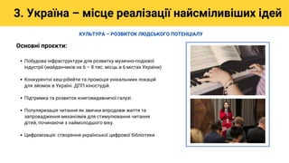 Побудова інфраструктури для розвитку музично-подієвої
індустрії (майданчиків на 6 – 8 тис. місць в 6 містах України)
Конкурентні кеш-рібейти та промоція унікальниих локацій
для зйомок в Україні. ДПП кіностудій.
Підтримка та розвиток книговидавничої галузі.
Популяризація читання як звички впродовж життя та
запровадження механізмів для стимулювання читання
дітей, починаючи з наймолодшого віку.
Цифровізація: створення української цифрової бібліотеки
Основні проєкти:
3. Україна – місце реалізації найсміливіших ідей
КУЛЬТУРА – РОЗВИТОК ЛЮДСЬКОГО ПОТЕНЦІАЛУ
 