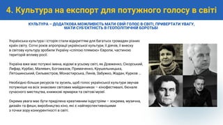 Українська культура і історія стали відкриттям для багатьох громадян різних
країн світу. Сотні років апропріації української культури, її діячів, її внеску
в світову культуру зробили Україну «сліпою плямою» Європи, частиною
територій впливу росії.
Україна вже має потужні імена, відомі в усьому світі, як Довженко, Сікорський,
Лифар, Курбас, Малевич, Богомазов, Примаченко, Крушельницька,
Лятошинський, Сильвестров, Монастирська, Линів, Забужко, Жадан, Курков …
Необхідно більше ресурсів та зусиль, щоб голос української культури звучав
потужніше на всіх знакових світових майданчиках – кінофестивалі, бієнале
сучасного мистецтва, книжкові ярмарки та світові музеї.
Окрема увага має бути приділена креативним індустріям – зокрема, музична,
дизайн та фешн, виробництво кіно, які є найперспективнішими
з точки зору конкурентності в світі.
4. Культура на експорт для потужного голосу в світі
КУЛЬТУРА – ДОДАТКОВА МОЖЛИВІСТЬ МАТИ СВІЙ ГОЛОС В СВІТІ, ПРИВЕРТАТИ УВАГУ,
МАТИ СУБʼЄКТНІСТЬ В ГЕОПОЛІТИЧНІЙ БОРОТЬБІ
 