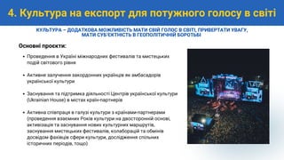 Проведення в Україні міжнародних фестивалів та мистецьких
подій світового рівня
Активне залучення закордонних українців як амбасадорів
української культури
Заснування та підтримка діяльності Центрів української культури
(Ukrainian House) в містах країн-партнерів
Активна співпраця в галузі культури з країнами-партнерами
(проведення взаємних Років культури на двосторонній основі,
активізація та заснування нових культурних маршрутів,
заснування мистецьких фестивалів, колаборацій та обмінів
досвідом фахівців сфери культури, дослідження спільних
історичних періодів, тощо)
Основні проєкти:
4. Культура на експорт для потужного голосу в світі
КУЛЬТУРА – ДОДАТКОВА МОЖЛИВІСТЬ МАТИ СВІЙ ГОЛОС В СВІТІ, ПРИВЕРТАТИ УВАГУ,
МАТИ СУБʼЄКТНІСТЬ В ГЕОПОЛІТИЧНІЙ БОРОТЬБІ
 