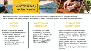 МИНУЛЕ ЗАРАДИ
МАЙБУТНЬОГО
МАГНІТИ
УКРАЇНИ
МОНЕТИЗАЦІЯ
СПАДЩИНИ
СУЧАСНЕ ДЛЯ
МАЙБУТНЬОГО
Меморіалізація російсько-української
війни: впровадження політики пам'яті,
створення Музею російсько-української
війни, що активно відвідують туристи з
усього світу.
Переосмислено експозиції ключових
музеїв (Києва-Печерська лавра, Музей
Другої Світової війни, Музей Голодомору,
Бабин Яр)
Україна - центр досліджень тоталітарних
режимів.
Культурна спадщина – стратегічний ресурс для подальшого розвитку стійкого суспільства, економіки, культури.
Актив, що є магнітом для внутрішнього та зовнішнього туризму. Спадок, що обʼєднує та посилює ідентичність українців.
Зростання вʼїзного та
внутрішнього туризму до 40
млн щорічно
Кожна громада має
щонайменше 1 туристично
привабливий обʼєкт
Україна – світова дестинація
культурного туризму та дозвілля
Управління об'єктами
спадщини та реалізація
проектів ДПП/концесії на
20-25 обʼєктах до 2025
Відреставровано /
відновлено більше 2000
обʼєктів до 2030 року
СПАДЩИНА
 