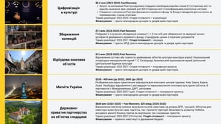 Цифровізація
в культурі
Запуск та наповнення Реєстру нерухомої спадщини (необхідна розробка планів 212 історичних міст та
ареалів, нанесення меж і режимів для 400 історичних міст в геоінформаційну електронну систему)
Створення і наповнення Реєстрів Державного музейного фонду та Фонду стародруків для контролю за
переміщенням, станом, втратами.
$4.4 млн (2023-2024) Fast Recovery
Термін реалізації: 2023-2024. Стадія готовності — в реалізації.
Фінансування — гранти міжнародних донорів та урядів країн-партнерів
Збереження
колекцій
$12 млн (2023-2033) Fast Recovery
Побудова 3-4 сучасних обладнаних сховищ (1–1,5 тис м2) для збереження та евакуації цінних
артефактів державного музейного фонду, стародруків, цінних історичних документів
Термін реалізації: 2023-2027. Стадія готовності — ініціація.
Фінансування — гранти, МТД гранти міжнародних донорів та урядів країн-партнерів
Відбудова знакових
обʼєктів
$16 млн (2023-2025) Fast Recovery
Відновлення суттєво або повністю зруйнованих об'єктів культури внаслідок агресії. Національний
літературно-меморіальний музей Г. С. Сковороди, Іванківський краєзнавчий музей, Ірпінський
Центральний будинок культури
Термін реалізації: 2023-2027. Стадія готовності — планування проєкту.
Фінансування — гранти міжнародних донорів та урядів країн-партнерів.
Магніти України
$250 - 400 млн (до 2025), $600 (до 2033)
Розбудова культурно-туристичних маршрутів для ключових центрів туризму: Київ, Одеса, Харків,
Львів. Необхідно відновлення / реставрація та переосмислення ключових культурних обʼєктів. В
партнерстві з Мінвідновлення, ДАРТ, регіонами.
Термін реалізації: 2023-2027 і далі. Стадія готовності — планування проєкту.
Фінансування — гранти міжнародних донорів та урядів країн-партнерів.
Державно-
приватне партнерство
на обʼєктах спадщини
$600 млн (2023-2025) – Fast Recovery, $20 млрд (2025-2033)
Відновлення памʼяток шляхом залучення коштів інвесторів на умовах ДПП / концесії. Обʼєктом для
інвестора може бути як сама памʼятка, так і прилеглі території. Можливість розвитку HoReCa,
місцевого малого бізнесу; приток як внутрішніх, так і іноземних туристів.
Термін реалізації: 2023-2027 (10 пілотів). Стадія готовності — планування проєкту.
Фінансування — приватні інвестиції та державний бюджет.
 