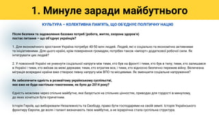 Після безпеки та задоволення базових потреб (робота, житло, охорона здоровʼя)
постає питання – що обʼєднує українців?
1. Для економічного зростання Україна потребує 40-50 млн людей. Людей, які є соціально та економічно активними
та ініціативними. Для цього країні, крім повернення громадян, потрібен також «імпорт» додаткової робочої сили. Як
інтегрувати цих людей?
2. У повоєнній Україні не уникнути соціальної напруги між тими, хто був на фронті і тими, хто був в тилу; тими, хто залишався
в Україні і тими, хто виїхав за межі держави; тими, хто втратив все, і тими, хто відносно безпечно пережив війну. Величезна
міграція всередині країни вже створює певну напругу між ВПО та місцевими. Як зменшити соціальне напруження?
Як забезпечити єдність в розмаїтому українському суспільстві,
яке вже не буде настільки гомогенним, як було до 2014 року?
Єдність можлива через спільне майбутнє, яке базується на спільних цінностях, приводах для гордості в минулому,
до яких хочеться бути причетним.
Історія Героїв, що виборювали Незалежність та Свободу, право бути господарями на своїй землі. Історія Українського
фронтиру Європи, де воля і талант визначають твоє майбутнє, а не ієрархічна стала суспільна структура.
1. Минуле заради майбутнього
КУЛЬТУРА – КОЛЕКТИВНА ПАМʼЯТЬ, ЩО ОБʼЄДНУЄ ПОЛІТИЧНУ НАЦІЮ
 