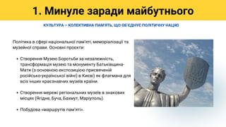 Створення Музею Боротьби за незалежність,
трансформація музею та монументу Батьківщина-
Мати (з основною експозицією присвяченій
російсько-української війні) в Києві) як флагмана для
всіх інших краєзнавчих музеїв країни.
Створення мережі регіональних музеїв в знакових
місцях (Ягідне, Буча, Бахмут, Маріуполь).
Побудова «маршрутів памʼяті».
Політика в сфері національної памʼяті, меморіалізації та
музейної справи. Основні проєкти:
1. Минуле заради майбутнього
КУЛЬТУРА – КОЛЕКТИВНА ПАМʼЯТЬ, ЩО ОБʼЄДНУЄ ПОЛІТИЧНУ НАЦІЮ
 