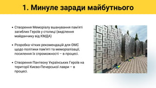 Створення Меморіалу вшанування пам'яті
загиблих Героїв у столиці (виділення
майданчику від КМДА)
Розробка чітких рекомендацій для ОМС
щодо політики памʼяті та меморіалізації,
посилення їх спроможності – в процесі.
Створення Пантеону Українських Героїв на
території Києво-Печерської лаври – в
процесі.
1. Минуле заради майбутнього
 
