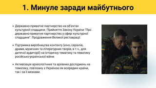 Державно-приватне партнерство на обʼєктах
культурної спадщини. Прийняття Закону України "Про
державно-приватне партнерство у сфері культурної
спадщини". Продовження Великої реставрації.
Підтримка виробництва контенту (кіно, серіалів,
драми, музичних та літературних творів, в т.ч., для
дитячої аудиторії) на історичну тематику та тематику
російсько-української війни.
Активізація археологічних та архівних досліджень на
тематику, повʼязану з Україною як всередині країни,
так і за її межами.
1. Минуле заради майбутнього
 